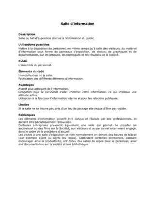 Salle d'information
Description
Salle ou hall d'exposition destiné à l'information du public.
Utilisations possibles
Mettre à la disposition du personnel, en même temps qu'à celle des visiteurs, du matériel
d'information sous forme de panneaux d'exposition, de photos, de graphiques et de
documentation, sur les produits, les techniques et les résultats de la société.
Public
L'ensemble du personnel.
Éléments du coût
Immobilisation de la salle.
Fabrication des différents éléments d'information.
Avantages
Aspect plus attrayant de l'information.
Obligation pour le personnel d'aller chercher cette information, ce qui implique une
attitude active.
Utilisation à la fois pour l'information interne et pour les relations publiques.
Limites
Si la salle ne se trouve pas près d'un lieu de passage elle risque d'être peu visitée.
Remarques
Les éléments d'information doivent être conçus et réalisés par des professionnels, et
doivent être périodiquement renouvelés.
Certaines entreprises prévoient également une salle qui permet de projeter un
audiovisuel ou des films sur la Société, aux visiteurs et au personnel récemment engagé,
dans le cadre de la procédure d'accueil.
Les visites à une salle d'exposition se font normalement en dehors des heures de travail
(par exemple avant ou après les repas). Cependant certaines entreprises, pensant
encourager ainsi la productivité, ont prévu des salles de repos pour le personnel, avec
une documentation sur la société et une bibliothèque.

 