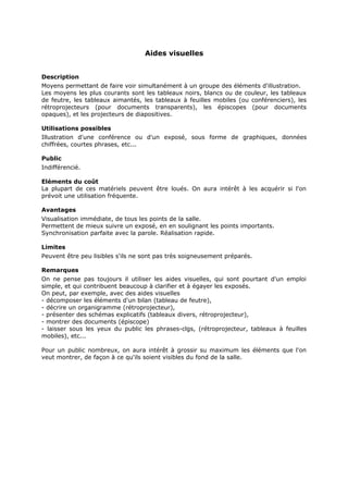 Aides visuelles
Description
Moyens permettant de faire voir simultanément à un groupe des éléments d'illustration.
Les moyens les plus courants sont les tableaux noirs, blancs ou de couleur, les tableaux
de feutre, les tableaux aimantés, les tableaux à feuilles mobiles (ou conférenciers), les
rétroprojecteurs (pour documents transparents), les épiscopes (pour documents
opaques), et les projecteurs de diapositives.
Utilisations possibles
Illustration d'une conférence ou d'un exposé, sous forme de graphiques, données
chiffrées, courtes phrases, etc...
Public
Indifférencié.
Eléments du coût
La plupart de ces matériels peuvent être loués. On aura intérêt à les acquérir si l'on
prévoit une utilisation fréquente.
Avantages
Visualisation immédiate, de tous les points de la salle.
Permettent de mieux suivre un exposé, en en soulignant les points importants.
Synchronisation parfaite avec la parole. Réalisation rapide.
Limites
Peuvent être peu lisibles s'ils ne sont pas très soigneusement préparés.
Remarques
On ne pense pas toujours il utiliser les aides visuelles, qui sont pourtant d'un emploi
simple, et qui contribuent beaucoup à clarifier et à égayer les exposés.
On peut, par exemple, avec des aides visuelles
- décomposer les éléments d'un bilan (tableau de feutre),
- décrire un organigramme (rétroprojecteur),
- présenter des schémas explicatifs (tableaux divers, rétroprojecteur),
- montrer des documents (épiscope)
- laisser sous les yeux du public les phrases-clgs, (rétroprojecteur, tableaux à feuilles
mobiles), etc...
Pour un public nombreux, on aura intérêt à grossir su maximum les éléments que l'on
veut montrer, de façon à ce qu'ils soient visibles du fond de la salle.

 