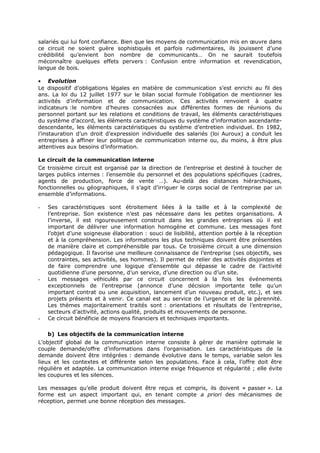 salariés qui lui font confiance. Bien que les moyens de communication mis en œuvre dans
ce circuit ne soient guère sophistiqués et parfois rudimentaires, ils jouissent d’une
crédibilité qu’envient bon nombre de communicants… On ne saurait toutefois
méconnaître quelques effets pervers : Confusion entre information et revendication,
langue de bois.
• Evolution
Le dispositif d’obligations légales en matière de communication s’est enrichi au fil des
ans. La loi du 12 juillet 1977 sur le bilan social formule l’obligation de mentionner les
activités d’information et de communication. Ces activités renvoient à quatre
indicateurs :le nombre d’heures consacrées aux différentes formes de réunions du
personnel portant sur les relations et conditions de travail, les éléments caractéristiques
du système d’accord, les éléments caractéristiques du système d’information ascendantedescendante, les éléments caractéristiques du système d’entretien individuel. En 1982,
l’instauration d’un droit d’expression individuelle des salariés (loi Auroux) a conduit les
entreprises à affiner leur politique de communication interne ou, du moins, à être plus
attentives aux besoins d’information.
Le circuit de la communication interne
Ce troisième circuit est organisé par la direction de l’entreprise et destiné à toucher de
larges publics internes : l’ensemble du personnel et des populations spécifiques (cadres,
agents de production, force de vente …). Au-delà des distances hiérarchiques,
fonctionnelles ou géographiques, il s’agit d’irriguer le corps social de l’entreprise par un
ensemble d’informations.
-

-

-

Ses caractéristiques sont étroitement liées à la taille et à la complexité de
l’entreprise. Son existence n’est pas nécessaire dans les petites organisations. A
l’inverse, il est rigoureusement construit dans les grandes entreprises où il est
important de délivrer une information homogène et commune. Les messages font
l’objet d’une soigneuse élaboration : souci de lisibilité, attention portée à la réception
et à la compréhension. Les informations les plus techniques doivent être présentées
de manière claire et compréhensible par tous. Ce troisième circuit a une dimension
pédagogique. Il favorise une meilleure connaissance de l’entreprise (ses objectifs, ses
contraintes, ses activités, ses hommes). Il permet de relier des activités disjointes et
de faire comprendre une logique d’ensemble qui dépasse le cadre de l’activité
quotidienne d’une personne, d’un service, d’une direction ou d’un site.
Les messages véhiculés par ce circuit concernent à la fois les événements
exceptionnels de l’entreprise (annonce d’une décision importante telle qu’un
important contrat ou une acquisition, lancement d’un nouveau produit, etc.), et ses
projets présents et à venir. Ce canal est au service de l’urgence et de la pérennité.
Les thèmes majoritairement traités sont : orientations et résultats de l’entreprise,
secteurs d’activité, actions qualité, produits et mouvements de personne.
Ce circuit bénéficie de moyens financiers et techniques importants.
b) Les objectifs de la communication interne

L’objectif global de la communication interne consiste à gérer de manière optimale le
couple demande/offre d’informations dans l’organisation. Les caractéristiques de la
demande doivent être intégrées : demande évolutive dans le temps, variable selon les
lieux et les contextes et différente selon les populations. Face à cela, l’offre doit être
régulière et adaptée. La communication interne exige fréquence et régularité ; elle évite
les coupures et les silences.
Les messages qu’elle produit doivent être reçus et compris, ils doivent « passer ». La
forme est un aspect important qui, en tenant compte a priori des mécanismes de
réception, permet une bonne réception des messages.

 