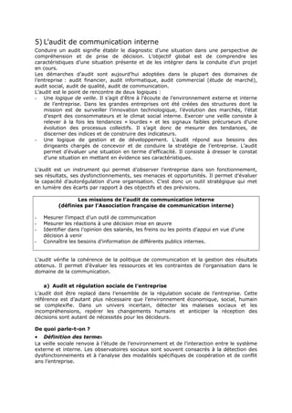 5) L’audit de communication interne
Conduire un audit signifie établir le diagnostic d’une situation dans une perspective de
compréhension et de prise de décision. L’objectif global est de comprendre les
caractéristiques d’une situation présente et de les intégrer dans la conduite d’un projet
en cours.
Les démarches d’audit sont aujourd’hui adoptées dans la plupart des domaines de
l’entreprise : audit financier, audit informatique, audit commercial (étude de marché),
audit social, audit de qualité, audit de communication.
L’audit est le point de rencontre de deux logiques :
- Une logique de veille. Il s’agit d’être à l’écoute de l’environnement externe et interne
de l’entreprise. Dans les grandes entreprises ont été créées des structures dont la
mission est de surveiller l’innovation technologique, l’évolution des marchés, l’état
d’esprit des consommateurs et le climat social interne. Exercer une veille consiste à
relever à la fois les tendances « lourdes » et les signaux faibles précurseurs d’une
évolution des processus collectifs. Il s’agit donc de mesurer des tendances, de
discerner des indices et de construire des indicateurs.
- Une logique de gestion et de développement. L’audit répond aux besoins des
dirigeants chargés de concevoir et de conduire la stratégie de l’entreprise. L’audit
permet d’évaluer une situation en terme d’efficacité. Il consiste à dresser le constat
d’une situation en mettant en évidence ses caractéristiques.
L’audit est un instrument qui permet d’observer l’entreprise dans son fonctionnement,
ses résultats, ses dysfonctionnements, ses menaces et opportunités. Il permet d’évaluer
la capacité d’autorégulation d’une organisation. C’est donc un outil stratégique qui met
en lumière des écarts par rapport à des objectifs et des prévisions.
Les missions de l’audit de communication interne
(définies par l’Association française de communication interne)
-

Mesurer l’impact d’un outil de communication
Mesurer les réactions à une décision mise en œuvre
Identifier dans l’opinion des salariés, les freins ou les points d’appui en vue d’une
décision à venir
Connaître les besoins d’information de différents publics internes.

L’audit vérifie la cohérence de la politique de communication et la gestion des résultats
obtenus. Il permet d’évaluer les ressources et les contraintes de l’organisation dans le
domaine de la communication.
a) Audit et régulation sociale de l’entreprise
L’audit doit être replacé dans l’ensemble de la régulation sociale de l’entreprise. Cette
référence est d’autant plus nécessaire que l’environnement économique, social, humain
se complexifie. Dans un univers incertain, détecter les malaises sociaux et les
incompréhensions, repérer les changements humains et anticiper la réception des
décisions sont autant de nécessités pour les décideurs.
De quoi parle-t-on ?

•

Définition des termes
La veille sociale renvoie à l’étude de l’environnement et de l’interaction entre le système
externe et interne. Les observatoires sociaux sont souvent consacrés à la détection des
dysfonctionnements et à l’analyse des modalités spécifiques de coopération et de conflit
ans l’entreprise.

 