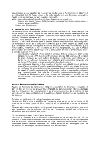 L’audit social a pour vocation de mesurer les écarts entre le fonctionnement observé et
un référentiel fixé. Si l’observation et la veille sociale ont une dimension descriptive,
l’audit social se distingue par son caractère nominatif.
Veille, observation et audit social ne sont pas des démarches neutres :
Ni dans leur finalité (passer de l’information-connaissance à l’information-action) ;
Ni dans leurs modalités ;
Ni dans leur déroulement.
• Climat social et indicateurs
La notion de climat social utilisée par bon nombre de spécialistes de l’audit n’est pas une
notion simple. Ce terme, auquel on fait bien souvent appel lorsque l’entreprise est en
crise, recouvre des réalités multiples : communication insatisfaisante, état des relations
sociales, conditions de travail, etc.
Selon C. Levy Leboyer, le climat social n’est pas seulement la somme du moral des
salariés. Il peut être modélisé dans le rapport contribution/rétribution, attente(s)/offre.
Le climat social résulte de la comparaison entre ce que le salarié apporte ou attend et ce
que l’entreprise offre en contrepartie. Ceci vaut dans des domaines aussi différents que la
rémunération, l’information, les conditions de travail, l’expression, etc. Les méthodes
d’observation d’un climat social supposent la construction d’outils et d’indicateurs. Ceuxci sont de plusieurs types :
Les indicateurs objectifs : bilan social et tableaux de bord sociaux. Le bilan social,
obligatoire depuis 1977 dans les entreprises de plus de 300 salariés, est composé
de sept rubriques qui sont autant d’indicateurs pertinents, observables sur la
durée. La 6e rubrique consacrée aux relations professionnelles comporte une
partie sur l’information et la communication dans l’entreprise ;
Les indicateurs d’opinion : des enquêtes d’opinion sont régulièrement conduites
sous différents angles. L’enquête psychosociologique est le plus souvent axé sur
les méthodes de commandement, les processus de communication, les conditions
de travail. L’enquête socioculturelle s’attache aux valeurs, aux représentations et
aux comportements des salariés. L’enquête socio-organisationnelle évalue
l’efficacité de l’interaction entre les hommes et l’organisation, sa référence est
sociotechnique. Les enquêtes d’opinion sont conduites par questionnaire ou par
interview.
Mesurer la communication interne
Toutes les fonctions de l’entreprise intègrent aujourd’hui la dimension évaluation et
doivent être en mesure de prouver leur efficacité. La communication interne n’échappe
pas à ce mouvement de rationalisation et de professionnalisation. Le problème est que
son action n’est pas aussi facilement évaluable que l’action des hommes de marketing ou
de finances.
Conduire un audit revient à réaliser les actions suivantes :
Mesurer des écarts entre la stratégie de l’entreprise et ce qui en est perçu, ce qui est dit
et ce qui est compris, ce qui est dit et ce qui est fait, ce qui est fait et ce qui est attendu,
etc. ;
Observer et évaluer une cohérence d’ensemble des messages, leur articulation interne et
leur articulation sur la politique générale de l’entreprise, l’utilité des informations
véhiculées, leur accessibilité, leur impact.
On peut distinguer deux types d’outils de mesure.
Les outils « classiques » sont des outils d’observation et de pilotage dont le coût est
réduit et la mise en œuvre simple. Les indicateurs retenus dans ce cas de figure peuvent
être les suivants : nombre de demandes de stage, d’envoi de candidatures spontanées,
retombées presse, critères financiers, etc. Cette approche est développée dans les
entreprises où les budgets de communication sont réduits (PME).

 