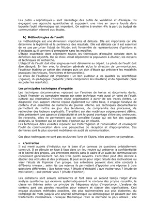 Les outils « sophistiqués » sont davantage des outils de validation et d’analyse. Ils
engagent une approche quantitative et supposent une mise en œuvre lourde dans
laquelle l’outil informatique est important. On estime à environ 4% la part du budget de
communication réservé aux études.
b) Méthodologies de l’audit
La méthodologie est une dimension importante et délicate. Elle est importante car elle
détermine la légitimité et la pertinence des résultats. Elle est délicate car il est essentiel
de ne pas perturber l’objet de l’étude, soit l’ensemble de représentations d’opinions et
d’attitudes qu’il convient d’enregistrer sans les modifier.
L’étape essentielle dont dépendent toutes les techniques d’enquête consiste dans la
définition des objectifs. De ce choix initial dépendent la population à étudier, les moyens
et techniques de recherche.
L’objectif de l’audit doit être soigneusement déterminé au départ. Le pilote de l’audit doit
être désigné. En lien avec la direction générale et/ou la direction de communication,
l’auditeur établira un cahier des charges puis un plan d’étude qui précisera les modalités
pratiques (techniques, financières et temporelles).
Le choix de l’auditeur est important : un bon auditeur a les qualités du scientifique
(rigueur), du pédagogue (capacité ) faire comprendre les résultats) et du diplomate (faire
accpeter les résultats).
Les principales techniques d’enquête
Les techniques documentaires reposent sur l’analyse de textes et documents écrits.
L’audit financier ou comptable repose sur cette technique mais aussi un volet de l’audit
culturel qui reconstitue l’histoire d’une organisation à partir de ses traces écrites. Le
diagnostic d’un support interne repose également sur cette base, il engage l’analyse de
contenu d’un ensemble de numéros du journal interne. Les techniques documentaires
permettent de mettre au jour des tendances, de comprendre des processus, de
rechercher des facteurs explicatifs. Travaillant sur des matériaux soigneusement définis,
elles présentent une garantie d’objectivité et ont le grand avantage d’être peu onéreuses.
En revanche, elles ne permettent pas de connaître l’usage qui est fait des supports
analysés, la réception qui en est faite, l’opinion qui en résulte.
Les techniques dites vivantes reposent sur l’interrogation et l’observation et envisagent
l’outil de communication dans une perspective de réception et d’appropriation. Ces
dernières sont le plus souvent mobilisées en audit de communication.
Ces deux techniques ne sont pas exclusives l’une de l’autre, elles peuvent se compléter.
• L’entretien
Il est mené auprès d’individus sur la base d’un canevas de questions préalablement
construit. Il se déroule en face à face dans un lieu neutre qui préserve la confidentialité
et la liberté des propos. Les entretiens menés dans le cadre d’un audit de communication
concernent généralement l’un des trois points suivants. L’entretien peut être destiné à
étudier des attitudes et des pratiques. Il peut avoir pour objet l’étude des motivations ou
viser l’étude de l’opinion d’un groupe. Les entretiens peuvent donc être conduits à
différents niveaux ; selon les cas retenus ils permettent d’apporter une réponse à trois
questions différentes : Que faites-vous ? (étude d’attitude) ; que voulez-vous ? (étude de
motivation) ; que pensez-vous ? (étude d’opinion).
Les entretiens sont ensuite retranscrits et font dans un second temps l’objet d’une
analyse qualitative qui examine systématiquement le contenu des propos recueillis, le
classe en thèmes selon un principe de fréquence et/ou d’importance. L’analyse de
contenu part des paroles recueillies pour extraire et classer des significations. Ceci
engage plusieurs méthodes possibles, des plus rudimentaires aux plus élaborées, du
comptage de mots jusqu’à une analyse sémantique ou sémiologique en passant par des
traitements informatisés. L’analyse thématique reste la méthode la plus utilisée ; elle

 