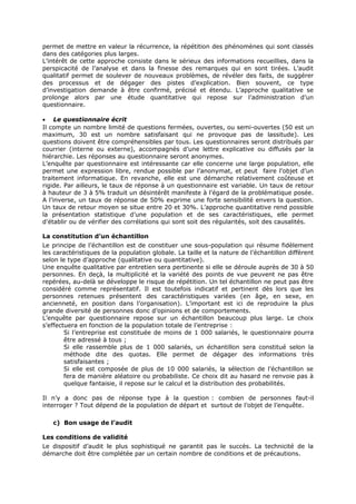 permet de mettre en valeur la récurrence, la répétition des phénomènes qui sont classés
dans des catégories plus larges.
L’intérêt de cette approche consiste dans le sérieux des informations recueillies, dans la
perspicacité de l’analyse et dans la finesse des remarques qui en sont tirées. L’audit
qualitatif permet de soulever de nouveaux problèmes, de révéler des faits, de suggérer
des processus et de dégager des pistes d’explication. Bien souvent, ce type
d’investigation demande à être confirmé, précisé et étendu. L’approche qualitative se
prolonge alors par une étude quantitative qui repose sur l’administration d’un
questionnaire.
• Le questionnaire écrit
Il compte un nombre limité de questions fermées, ouvertes, ou semi-ouvertes (50 est un
maximum, 30 est un nombre satisfaisant qui ne provoque pas de lassitude). Les
questions doivent être compréhensibles par tous. Les questionnaires seront distribués par
courrier (interne ou externe), accompagnés d’une lettre explicative ou diffusés par la
hiérarchie. Les réponses au questionnaire seront anonymes.
L’enquête par questionnaire est intéressante car elle concerne une large population, elle
permet une expression libre, rendue possible par l’anonymat, et peut faire l’objet d’un
traitement informatique. En revanche, elle est une démarche relativement coûteuse et
rigide. Par ailleurs, le taux de réponse à un questionnaire est variable. Un taux de retour
à hauteur de 3 à 5% traduit un désintérêt manifeste à l’égard de la problématique posée.
A l’inverse, un taux de réponse de 50% exprime une forte sensibilité envers la question.
Un taux de retour moyen se situe entre 20 et 30%. L’approche quantitative rend possible
la présentation statistique d’une population et de ses caractéristiques, elle permet
d’établir ou de vérifier des corrélations qui sont soit des régularités, soit des causalités.
La constitution d’un échantillon
Le principe de l’échantillon est de constituer une sous-population qui résume fidèlement
les caractéristiques de la population globale. La taille et la nature de l’échantillon diffèrent
selon le type d’approche (qualitative ou quantitative).
Une enquête qualitative par entretien sera pertinente si elle se déroule auprès de 30 à 50
personnes. En deçà, la multiplicité et la variété des points de vue peuvent ne pas être
repérées, au-delà se développe le risque de répétition. Un tel échantillon ne peut pas être
considéré comme représentatif. Il est toutefois indicatif et pertinent dès lors que les
personnes retenues présentent des caractéristiques variées (en âge, en sexe, en
ancienneté, en position dans l’organisation). L’important est ici de reproduire la plus
grande diversité de personnes donc d’opinions et de comportements.
L’enquête par questionnaire repose sur un échantillon beaucoup plus large. Le choix
s’effectuera en fonction de la population totale de l’entreprise :
Si l’entreprise est constituée de moins de 1 000 salariés, le questionnaire pourra
être adressé à tous ;
Si elle rassemble plus de 1 000 salariés, un échantillon sera constitué selon la
méthode dite des quotas. Elle permet de dégager des informations très
satisfaisantes ;
Si elle est composée de plus de 10 000 salariés, la sélection de l’échantillon se
fera de manière aléatoire ou probabiliste. Ce choix dit au hasard ne renvoie pas à
quelque fantaisie, il repose sur le calcul et la distribution des probabilités.
Il n’y a donc pas de réponse type à la question : combien de personnes faut-il
interroger ? Tout dépend de la population de départ et surtout de l’objet de l’enquête.
c) Bon usage de l’audit
Les conditions de validité
Le dispositif d’audit le plus sophistiqué ne garantit pas le succès. La technicité de la
démarche doit être complétée par un certain nombre de conditions et de précautions.

 