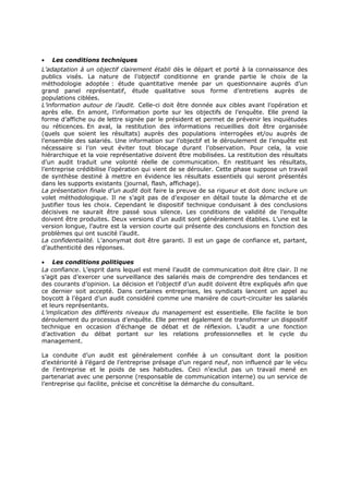 •

Les conditions techniques

L’adaptation à un objectif clairement établi dès le départ et porté à la connaissance des
publics visés. La nature de l’objectif conditionne en grande partie le choix de la
méthodologie adoptée : étude quantitative menée par un questionnaire auprès d’un
grand panel représentatif, étude qualitative sous forme d’entretiens auprès de
populations ciblées.
L’information autour de l’audit. Celle-ci doit être donnée aux cibles avant l’opération et
après elle. En amont, l’information porte sur les objectifs de l’enquête. Elle prend la
forme d’affiche ou de lettre signée par le président et permet de prévenir les inquiétudes
ou réticences. En aval, la restitution des informations recueillies doit être organisée
(quels que soient les résultats) auprès des populations interrogées et/ou auprès de
l’ensemble des salariés. Une information sur l’objectif et le déroulement de l’enquête est
nécessaire si l’on veut éviter tout blocage durant l’observation. Pour cela, la voie
hiérarchique et la voie représentative doivent être mobilisées. La restitution des résultats
d’un audit traduit une volonté réelle de communication. En restituant les résultats,
l’entreprise crédibilise l’opération qui vient de se dérouler. Cette phase suppose un travail
de synthèse destiné à mettre en évidence les résultats essentiels qui seront présentés
dans les supports existants (journal, flash, affichage).
La présentation finale d’un audit doit faire la preuve de sa rigueur et doit donc inclure un
volet méthodologique. Il ne s’agit pas de d’exposer en détail toute la démarche et de
justifier tous les choix. Cependant le dispositif technique conduisant à des conclusions
décisives ne saurait être passé sous silence. Les conditions de validité de l’enquête
doivent être produites. Deux versions d’un audit sont généralement établies. L’une est la
version longue, l’autre est la version courte qui présente des conclusions en fonction des
problèmes qui ont suscité l’audit.
La confidentialité. L’anonymat doit être garanti. Il est un gage de confiance et, partant,
d’authenticité des réponses.
• Les conditions politiques
La confiance. L’esprit dans lequel est mené l’audit de communication doit être clair. Il ne
s’agit pas d’exercer une surveillance des salariés mais de comprendre des tendances et
des courants d’opinion. La décision et l’objectif d’un audit doivent être expliqués afin que
ce dernier soit accepté. Dans certaines entreprises, les syndicats lancent un appel au
boycott à l’égard d’un audit considéré comme une manière de court-circuiter les salariés
et leurs représentants.
L’implication des différents niveaux du management est essentielle. Elle facilite le bon
déroulement du processus d’enquête. Elle permet également de transformer un dispositif
technique en occasion d’échange de débat et de réflexion. L’audit a une fonction
d’activation du débat portant sur les relations professionnelles et le cycle du
management.
La conduite d’un audit est généralement confiée à un consultant dont la position
d’extériorité à l’égard de l’entreprise présage d’un regard neuf, non influencé par le vécu
de l’entreprise et le poids de ses habitudes. Ceci n’exclut pas un travail mené en
partenariat avec une personne (responsable de communication interne) ou un service de
l’entreprise qui facilite, précise et concrétise la démarche du consultant.

 