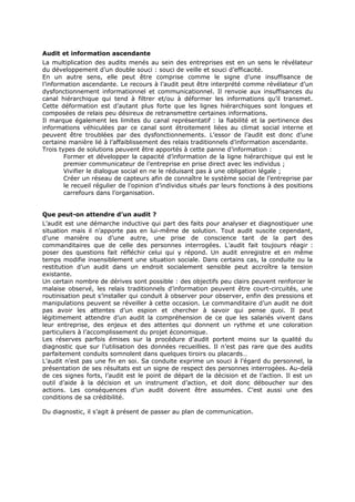 Audit et information ascendante
La multiplication des audits menés au sein des entreprises est en un sens le révélateur
du développement d’un double souci : souci de veille et souci d’efficacité.
En un autre sens, elle peut être comprise comme le signe d’une insuffisance de
l’information ascendante. Le recours à l’audit peut être interprété comme révélateur d’un
dysfonctionnement informationnel et communicationnel. Il renvoie aux insuffisances du
canal hiérarchique qui tend à filtrer et/ou à déformer les informations qu’il transmet.
Cette déformation est d’autant plus forte que les lignes hiérarchiques sont longues et
composées de relais peu désireux de retransmettre certaines informations.
Il marque également les limites du canal représentatif : la fiabilité et la pertinence des
informations véhiculées par ce canal sont étroitement liées au climat social interne et
peuvent être troublées par des dysfonctionnements. L’essor de l’audit est donc d’une
certaine manière lié à l’affaiblissement des relais traditionnels d’information ascendante.
Trois types de solutions peuvent être apportés à cette panne d’information :
Former et développer la capacité d’information de la ligne hiérarchique qui est le
premier communicateur de l’entreprise en prise direct avec les individus ;
Vivifier le dialogue social en ne le réduisant pas à une obligation légale ;
Créer un réseau de capteurs afin de connaître le système social de l’entreprise par
le recueil régulier de l’opinion d’individus situés par leurs fonctions à des positions
carrefours dans l’organisation.
Que peut-on attendre d’un audit ?
L’audit est une démarche inductive qui part des faits pour analyser et diagnostiquer une
situation mais il n’apporte pas en lui-même de solution. Tout audit suscite cependant,
d’une manière ou d’une autre, une prise de conscience tant de la part des
commanditaires que de celle des personnes interrogées. L’audit fait toujours réagir :
poser des questions fait réfléchir celui qui y répond. Un audit enregistre et en même
temps modifie insensiblement une situation sociale. Dans certains cas, la conduite ou la
restitution d’un audit dans un endroit socialement sensible peut accroître la tension
existante.
Un certain nombre de dérives sont possible : des objectifs peu clairs peuvent renforcer le
malaise observé, les relais traditionnels d’information peuvent être court-circuités, une
routinisation peut s’installer qui conduit à observer pour observer, enfin des pressions et
manipulations peuvent se réveiller à cette occasion. Le commanditaire d’un audit ne doit
pas avoir les attentes d’un espion et chercher à savoir qui pense quoi. Il peut
légitimement attendre d’un audit la compréhension de ce que les salariés vivent dans
leur entreprise, des enjeux et des attentes qui donnent un rythme et une coloration
particuliers à l’accomplissement du projet économique.
Les réserves parfois émises sur la procédure d’audit portent moins sur la qualité du
diagnostic que sur l’utilisation des données recueillies. Il n’est pas rare que des audits
parfaitement conduits somnolent dans quelques tiroirs ou placards…
L’audit n’est pas une fin en soi. Sa conduite exprime un souci à l’égard du personnel, la
présentation de ses résultats est un signe de respect des personnes interrogées. Au-delà
de ces signes forts, l’audit est le point de départ de la décision et de l’action. Il est un
outil d’aide à la décision et un instrument d’action, et doit donc déboucher sur des
actions. Les conséquences d’un audit doivent être assumées. C’est aussi une des
conditions de sa crédibilité.
Du diagnostic, il s’agit à présent de passer au plan de communication.

 