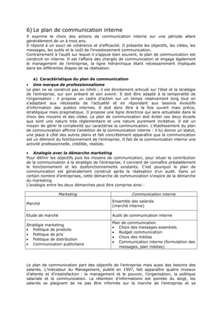 6) Le plan de communication interne
Il exprime le choix des actions de communication interne sur une période allant
généralement de un à trois ans.
Il répond à un souci de cohérence et d’efficacité. Il présente les objectifs, les cibles, les
messages, les outils et le coût de l’investissement communication.
Contrairement à l’audit sur lequel il s’appuie bien souvent, le plan de communication est
construit en interne. Il est l’affaire des chargés de communication et engage également
le management de l’entreprise, la ligne hiérarchique étant nécessairement impliquée
dans les différentes étapes de sa réalisation.
a) Caractéristique du plan de communication
• Une marque de professionnalisme
Le plan ne se construit pas ex nihilo ; il est étroitement articulé sur l’état et la stratégie
de l’entreprise, sur son présent et son avenir. Il doit être adapté à la temporalité de
l’organisation : il propose un cadre d’action sur un temps relativement long tout en
s’adaptant aux nécessités de l’actualité et en répondant aux besoins évolutifs
d’information des publics internes. Il doit donc être à la fois ouvert mais précis,
stratégique mais pragmatique. Il propose une ligne directrice qui sera actualisée dans le
choix des moyens et des cibles. Le plan de communication doit éviter ces deux écueils
que sont une nature très réglementaire et une nature purement incitative. Il est un
moyen de gérer la complexité qui caractérise la communication. L’établissement du plan
de communication affirme l’ambition de la communication interne : il lui donne un statut,
une place à côté des autres plans et fait concrètement apparaître que la communication
est un élément du fonctionnement de l’entreprise. Il fait de la communication interne une
activité professionnelle, crédible, réaliste.
• Analogie avec la démarche marketing
Pour définir les objectifs puis les moyens de communication, pour situer la contribution
de la communication à la stratégie de l’entreprise, il convient de connaître préalablement
le fonctionnement et les dysfonctionnements existants. C’est pourquoi le plan de
communication est généralement construit après la réalisation d’un audit. Dans un
certain nombre d’entreprises, cette démarche de communication s’inspire de la démarche
du marketing.
L’analogie entre les deux démarches peut être comprise ainsi :
Marketing

Communication interne

Marché

Ensemble des salariés
(marché interne)

Etude de marché

Audit de communication interne

Stratégie marketing
• Politique de produits
• Politique de prix
• Politique de distribution
• Communication publicitaire

Plan de communication
• Choix des messages essentiels
• Budget communication
• Choix des médias
• Communication interne (formulation des
messages, plan médias)

Le plan de communication part des objectifs de l’entreprise mais aussi des besoins des
salariés. L’indicateur du Management, publié en 1997, fait apparaître quatre niveaux
d’attente et d’insatisfaction : le management et le pouvoir, l’organisation, la politique
salariale et la communication. La rétention d’informations est pointée du doigt, les
salariés se plaignant de ne pas être informés sur la marche de l’entreprise et sa

 