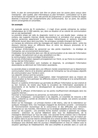 Enfin, le plan de communication doit être en phase avec les autres plans conçus dans
l’entreprise : plan qualité, plan informatique ou plan formation. L’articulation sur le plan
de formation est importante car elle permet de programmer un certain nombre de stages
destinés à favoriser des comportements plus communicants. Sur ce point, les actions
seront convergentes et concertées.
Un exemple
Un exemple servira de fil conducteur ; il s’agit d’une grande entreprise du secteur
métallurgique de 12 000 salariés, qui, dans sa situation et sa volonté de communication
est un cas représentatif.
La première phase est celle du diagnostic mené ici sur une double base : analyse de
contenu des supports internes (étude documentaire) et animation d’un groupe mixte
(quinze personnes appartenant à des niveaux hiérarchiques et secteurs d‘activités
différents) durant deux demi-journées. Six principaux constats émergent de l’audit :
un manque de cohérence entre les messages est repéré entre plusieurs plans : entre les
discours internes tenus en différents lieux et entre les discours prononcés et le
comportement managérial ;
un manque d’information du personnel sur des points importants : la stratégie de
l’entreprise, son environnement économique ;
l’implication de la hiérarchie dans son rôle de communication et de relais de l’information
est inégale, l’encadrement est un peu sensibilisé à ce rôle ;
la communication interne privilégie l’évènementiel ;
les circuits d’information reposent principalement sur l’écrit, ce qui freine la circulation en
temps réel de l’information ;
les supports d’information sont multiples et dispersés, ils privilégient l’information
descendante au détriment de l’information ascendante.
La seconde phase a consisté dans une réflexion menée conjointement par le département
communication interne et la direction générale de l’entreprise sur les principaux objectifs
de communication pour l’année à venir.
Les objectifs retenus sont les suivants :
Ancrer la communication dans l’organisation. Aider l’encadrement dans sa mission de
communication te faire participer les différents acteurs à l’échange et à la compréhension
des informations ;
Assurer un système d’information qui permette de diffuser l’information au bon endroit et
au bon moment, de rendre plus fluide la circulation de l’information ascendante et
descendante et de faciliter le développement de situations de communication dans
l’entreprise ;
Intensifier la diffusion d’informations sur les points insuffisamment développés dans les
supports internes ;
Favoriser la reconnaissance du personnel, sa motivation et sa cohésion.
Les choix stratégiques : correspondant à ces objectifs, un ensemble de mesures a été
retenu, présenté au comité de direction de l’entreprise et adopté. Les actions suivantes
ont été retenues :
Action sur les messages : un principe d’action a été retenu, celui de la redondance sur
quelques messages forts. Ces messages engagent les domaines suivants : connaissance
de l’environnement économique de la concurrence et des difficultés que rencontre
l’entreprise sur ses marchés, informations sur la stratégie adoptée et les choix retenus ;
Action sur les supports : une première forme d’action consiste à optimiser les médias
existants : extension du journal téléphoné dans tous les établissements, de la
messagerie électronique sur tous les sites. Une seconde forme d’action vise à réorienter
les supports existants en fonction des objectifs d’information définis. Ceci se traduit par
la création dans le journal interne (trimestriel) d’un article de fond rédigé par un membre
du comité de direction sur la situation et la stratégie de l’entreprise. Cette information
stratégique sera déclinée dans les journaux d’établissement et mise en relation avec la
situation spécifique de l’établissement. Elle sera amplifiée et précisée dans un cycle de

 