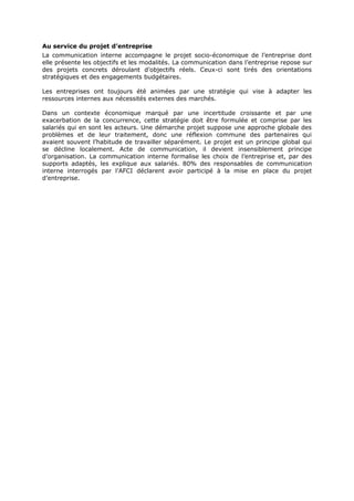 Au service du projet d’entreprise
La communication interne accompagne le projet socio-économique de l’entreprise dont
elle présente les objectifs et les modalités. La communication dans l’entreprise repose sur
des projets concrets déroulant d’objectifs réels. Ceux-ci sont tirés des orientations
stratégiques et des engagements budgétaires.
Les entreprises ont toujours été animées par une stratégie qui vise à adapter les
ressources internes aux nécessités externes des marchés.
Dans un contexte économique marqué par une incertitude croissante et par une
exacerbation de la concurrence, cette stratégie doit être formulée et comprise par les
salariés qui en sont les acteurs. Une démarche projet suppose une approche globale des
problèmes et de leur traitement, donc une réflexion commune des partenaires qui
avaient souvent l’habitude de travailler séparément. Le projet est un principe global qui
se décline localement. Acte de communication, il devient insensiblement principe
d’organisation. La communication interne formalise les choix de l’entreprise et, par des
supports adaptés, les explique aux salariés. 80% des responsables de communication
interne interrogés par l’AFCI déclarent avoir participé à la mise en place du projet
d’entreprise.

 