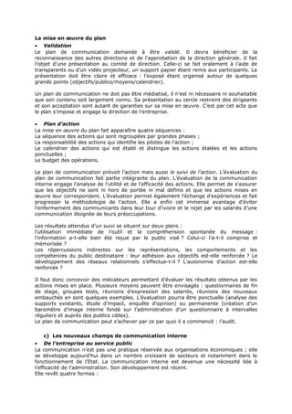 La mise en œuvre du plan
• Validation
Le plan de communication demande à être validé. Il devra bénéficier de la
reconnaissance des autres directions et de l’approbation de la direction générale. Il fait
l’objet d’une présentation au comité de direction. Celle-ci se fait oralement à l’aide de
transparents ou d’un vidéo projecteur, un support papier étant remis aux participants. La
présentation doit être claire et efficace : l’exposé étant organisé autour de quelques
grands points (objectifs/publics/moyens/calendrier).
Un plan de communication ne doit pas être médiatisé, il n’est ni nécessaire ni souhaitable
que son contenu soit largement connu. Sa présentation au cercle restreint des dirigeants
et son acceptation sont autant de garanties sur sa mise en œuvre. C’est par cet acte que
le plan s’impose et engage la direction de l’entreprise.
• Plan d’action
La mise en œuvre du plan fait apparaître quatre séquences :
La séquence des actions qui sont regroupées par grandes phases ;
La responsabilité des actions qui identifie les pilotes de l’action ;
Le calendrier des actions qui est établi et distingue les actions étalées et les actions
ponctuelles ;
Le budget des opérations.
Le plan de communication prévoit l’action mais aussi le suivi de l’action. L’évaluation du
plan de communication fait partie intégrante du plan. L’évaluation de la communication
interne engage l’analyse de l’utilité et de l’efficacité des actions. Elle permet de s’assurer
que les objectifs ne sont ni hors de portée ni mal définis et que les actions mises en
œuvre leur correspondent. L’évaluation permet également l’échange d’expériences et fait
progresser la méthodologie de l’action. Elle a enfin cet immense avantage d’éviter
l’enfermement des communicants dans leur tour d’ivoire et le rejet par les salariés d’une
communication éloignée de leurs préoccupations.
Les résultats attendus d’un suivi se situent sur deux plans :
l’utilisation immédiate de l’outil et la compréhension spontanée du message :
l’information a-t-elle bien été reçue par le public visé ? Celui-ci l’a-t-il comprise et
mémorisée ?
Les répercussions indirectes sur les représentations, les comportements et les
compétences du public destinataire : leur adhésion aux objectifs est-elle renforcée ? Le
développement des réseaux relationnels s’effectue-t-il ? L’autonomie d’action est-elle
renforcée ?
Il faut donc concevoir des indicateurs permettant d’évaluer les résultats obtenus par les
actions mises en place. Plusieurs moyens peuvent être envisagés : questionnaires de fin
de stage, groupes tests, réunions d’expression des salariés, réunions des nouveaux
embauchés en sont quelques exemples. L’évaluation pourra être ponctuelle (analyse des
supports existants, étude d’impact, enquête d’opinion) ou permanente (création d’un
baromètre d’image interne fondé sur l’administration d’un questionnaire à intervalles
réguliers et auprès des publics cibles).
Le plan de communication peut s’achever par ce par quoi il a commencé : l’audit.
c) Les nouveaux champs de communication interne
• De l’entreprise au service public
La communication n’est pas une pratique réservée aux organisations économiques ; elle
se développe aujourd’hui dans un nombre croissant de secteurs et notamment dans le
fonctionnement de l’Etat. La communication interne est devenue une nécessité liée à
l’efficacité de l’administration. Son développement est récent.
Elle revêt quatre formes :

 