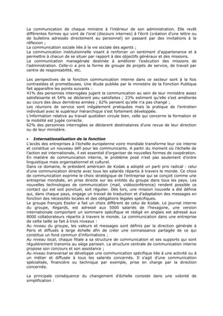 La communication de chaque ministre à l’intérieur de son administration. Elle revêt
différentes formes qui vont de l’oral (discours internes) à l’écrit (création d’une lettre ou
de bulletins adressés directement au personnel) en passant par des invitations à la
réflexion ;
La communication sociale liée à la vie sociale des agents ;
La communication institutionnelle visant à renforcer un sentiment d’appartenance et à
permettre à chacun de se situer par rapport à des objectifs généraux et des missions.
La communication managériale destinée à améliorer l’exécution des missions de
l’administration. Celle-ci a pris la forme de groupe de projets de service, de travail par
centre de responsabilité, etc.
Les perspectives de la fonction communication interne dans ce secteur sont à la fois
contrastées et prometteuses. Une étude publiée par le ministère de la Fonction Publique
fait apparaître les points suivants :
41% des personnes interrogées jugent la communication au sein de leur ministère assez
satisfaisante et 54% se déclarent peu satisfaites ; 23% estiment qu’elle s’est améliorée
au cours des deux dernières années ; 62% pensent qu’elle n’a pas changé ;
Les réunions de service sont inégalement pratiquées mais la pratique de l’entretien
individuel avec le supérieur hiérarchique s’est fortement développée.
L’information relative au travail quotidien circule bien, celle qui concerne la formation et
la mobilité est jugée correcte.
62% des personnes interrogées se déclarent destinataires d’une revue de leur direction
ou de leur ministère.
• Internationalisation de la fonction
L’accès des entreprises à l’échelle européenne voire mondiale transforme leur vie interne
et constitue un nouveau défi pour les communicants. A partir du moment où l’échelle de
l’action est internationale, il est essentiel d’organiser de nouvelles formes de coopération.
En matière de communication interne, le problème posé n’est pas seulement d’ordre
linguistique mais organisationnel et culturel.
Dans ce domaine, le président américain de Kodak a adopté un parti pris radical : celui
d’une communication directe avec tous les salariés répartis à travers le monde. Ce choix
de communication exprime le choix stratégique de l’entreprise qui se conçoit comme une
entreprise mondiale, en prise directe sur les entités du groupe dans tous les pays. Les
nouvelles technologies de communication (mail, vidéoconférence) rendent possible ce
contact qui est soit ponctuel, soit régulier. Dès lors, une mission nouvelle a été définie
qui, dans chaque pays, engage un travail de traduction et d’adaptation des messages en
fonction des nécessités locales et des obligations légales spécifiques.
Le groupe français Essilor a fait un choix différent de celui de Kodak. Le journal interne
du groupe, Regards, est adressé aux 5000 salariés de l’hexagone, une version
internationale comportant un sommaire spécifique et rédigé en anglais est adressé aux
8000 collaborateurs répartis à travers le monde. La communication dans une entreprise
de cette taille se fait à trois niveaux :
Au niveau du groupe, les valeurs et messages sont définis par la direction générale à
Paris et diffusés à large échelle afin de créer une connaissance partagée de ce qui
constitue un fond commun d’informations ;
Au niveau local, chaque filiale a sa structure de communication et ses supports qui sont
régulièrement transmis au siège parisien. La structure centrale de communication interne
propose son concours et son assistance ;
Au niveau transversal se développe une communication spécifique liée à une activité ou à
un métier et diffusée à tous les salariés concernés. Il s’agit d’une communication
spécialisée, financière ou technique par exemple, prise en charge par la direction
concernée.
La principale conséquence du changement d’échelle consiste dans une volonté de
simplification :

 