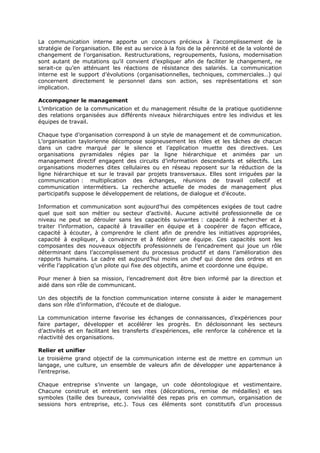 La communication interne apporte un concours précieux à l’accomplissement de la
stratégie de l’organisation. Elle est au service à la fois de la pérennité et de la volonté de
changement de l’organisation. Restructurations, regroupements, fusions, modernisation
sont autant de mutations qu’il convient d’expliquer afin de faciliter le changement, ne
serait-ce qu’en atténuant les réactions de résistance des salariés. La communication
interne est le support d’évolutions (organisationnelles, techniques, commerciales…) qui
concernent directement le personnel dans son action, ses représentations et son
implication.
Accompagner le management
L’imbrication de la communication et du management résulte de la pratique quotidienne
des relations organisées aux différents niveaux hiérarchiques entre les individus et les
équipes de travail.
Chaque type d’organisation correspond à un style de management et de communication.
L’organisation taylorienne décompose soigneusement les rôles et les tâches de chacun
dans un cadre marqué par le silence et l’application muette des directives. Les
organisations pyramidales régies par la ligne hiérarchique et animées par un
management directif engagent des circuits d’information descendants et sélectifs. Les
organisations modernes dites cellulaires ou en réseau reposent sur la réduction de la
ligne hiérarchique et sur le travail par projets transversaux. Elles sont irriguées par la
communication : multiplication des échanges, réunions de travail collectif et
communication intermétiers. La recherche actuelle de modes de management plus
participatifs suppose le développement de relations, de dialogue et d’écoute.
Information et communication sont aujourd’hui des compétences exigées de tout cadre
quel que soit son métier ou secteur d’activité. Aucune activité professionnelle de ce
niveau ne peut se dérouler sans les capacités suivantes : capacité à rechercher et à
traiter l’information, capacité à travailler en équipe et à coopérer de façon efficace,
capacité à écouter, à comprendre le client afin de prendre les initiatives appropriées,
capacité à expliquer, à convaincre et à fédérer une équipe. Ces capacités sont les
composantes des nouveaux objectifs professionnels de l’encadrement qui joue un rôle
déterminant dans l’accomplissement du processus productif et dans l’amélioration des
rapports humains. Le cadre est aujourd’hui moins un chef qui donne des ordres et en
vérifie l’application q’un pilote qui fixe des objectifs, anime et coordonne une équipe.
Pour mener à bien sa mission, l’encadrement doit être bien informé par la direction et
aidé dans son rôle de communicant.
Un des objectifs de la fonction communication interne consiste à aider le management
dans son rôle d’information, d’écoute et de dialogue.
La communication interne favorise les échanges de connaissances, d’expériences pour
faire partager, développer et accélérer les progrès. En décloisonnant les secteurs
d’activités et en facilitant les transferts d’expériences, elle renforce la cohérence et la
réactivité des organisations.
Relier et unifier
Le troisième grand objectif de la communication interne est de mettre en commun un
langage, une culture, un ensemble de valeurs afin de développer une appartenance à
l’entreprise.
Chaque entreprise s’invente un langage, un code déontologique et vestimentaire.
Chacune construit et entretient ses rites (décorations, remise de médailles) et ses
symboles (taille des bureaux, convivialité des repas pris en commun, organisation de
sessions hors entreprise, etc.). Tous ces éléments sont constitutifs d’un processus

 