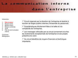 DEHAND Luc - GROSS Julien - LEBLOND Yohan 11
Introduction
1. Rôle et place
2. Moyens écrits
3. Moyens oraux
4. Moyens combinés
5. Audit
6. Plan de communication
interne
Conclusion
Bibliographie
 Circuit organisé par la direction de l’entreprise et destiné à
toucher de larges publics internes (l’ensemble du personnel)
 Caractéristiques étroitement liées à la taille et à la
complexité de l’entreprise.
 Les messages véhiculés par ce circuit concernent à la fois
les événements exceptionnels de l’entreprise et ses projets
présents et à venir.
 Ce circuit bénéficie de moyens financiers et techniques
importants.
 