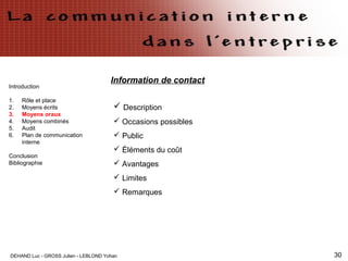 DEHAND Luc - GROSS Julien - LEBLOND Yohan 30
Information de contact
Introduction
1. Rôle et place
2. Moyens écrits
3. Moyens oraux
4. Moyens combinés
5. Audit
6. Plan de communication
interne
Conclusion
Bibliographie
 Description
 Occasions possibles
 Public
 Éléments du coût
 Avantages
 Limites
 Remarques
 