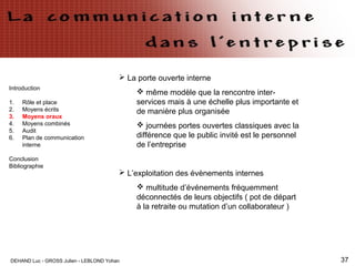 DEHAND Luc - GROSS Julien - LEBLOND Yohan 37
Introduction
1. Rôle et place
2. Moyens écrits
3. Moyens oraux
4. Moyens combinés
5. Audit
6. Plan de communication
interne
Conclusion
Bibliographie
 La porte ouverte interne
 même modèle que la rencontre inter-
services mais à une échelle plus importante et
de manière plus organisée
 journées portes ouvertes classiques avec la
différence que le public invité est le personnel
de l’entreprise
 L’exploitation des évènements internes
 multitude d’événements fréquemment
déconnectés de leurs objectifs ( pot de départ
à la retraite ou mutation d’un collaborateur )
 
