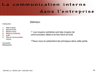 DEHAND Luc - GROSS Julien - LEBLOND Yohan 41
Introduction
1. Rôle et place
2. Moyens écrits
3. Moyens oraux
4. Moyens combinés
5. Audit
6. Plan de communication
interne
Conclusion
Bibliographie
Définition
 Les moyens combinés sont des moyens de
communication alliant à la fois l'écrit et l'oral.
Nous vous en présentons les principaux dans cette partie.
 