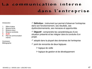 DEHAND Luc - GROSS Julien - LEBLOND Yohan 47
Introduction
1. Rôle et place
2. Moyens écrits
3. Moyens oraux
4. Moyens combinés
5. Audit
6. Plan de communication
interne
Conclusion
Bibliographie
 Définition : instrument qui permet d’observer l’entreprise
dans son fonctionnement, ses résultats, ses
dysfonctionnements, ses menaces et opportunités
 Objectif : comprendre les caractéristiques d’une
situation présente et les intégrer dans la conduite d’un
projet.
 adopté dans la plupart des domaines de l’entreprise
 point de rencontre de deux logiques
 logique de veille
 logique de gestion et de développement
 