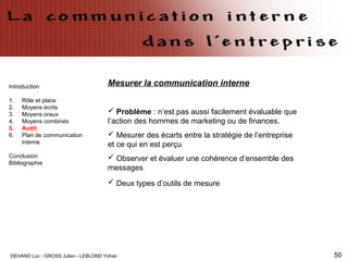 DEHAND Luc - GROSS Julien - LEBLOND Yohan 50
Introduction
1. Rôle et place
2. Moyens écrits
3. Moyens oraux
4. Moyens combinés
5. Audit
6. Plan de communication
interne
Conclusion
Bibliographie
Mesurer la communication interne
 Problème : n’est pas aussi facilement évaluable que
l’action des hommes de marketing ou de finances.
 Mesurer des écarts entre la stratégie de l’entreprise
et ce qui en est perçu
 Observer et évaluer une cohérence d’ensemble des
messages
 Deux types d’outils de mesure
 