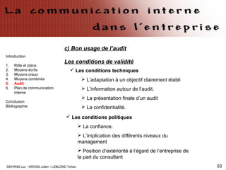 DEHAND Luc - GROSS Julien - LEBLOND Yohan 53
Introduction
1. Rôle et place
2. Moyens écrits
3. Moyens oraux
4. Moyens combinés
5. Audit
6. Plan de communication
interne
Conclusion
Bibliographie
c) Bon usage de l’audit
Les conditions de validité
 Les conditions techniques
 L’adaptation à un objectif clairement établi
 L’information autour de l’audit.
 La présentation finale d’un audit
 La confidentialité.
 Les conditions politiques
 La confiance.
 L’implication des différents niveaux du
management
 Position d’extériorité à l’égard de l’entreprise de
la part du consultant
 