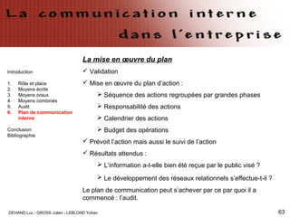 DEHAND Luc - GROSS Julien - LEBLOND Yohan 63
Introduction
1. Rôle et place
2. Moyens écrits
3. Moyens oraux
4. Moyens combinés
5. Audit
6. Plan de communication
interne
Conclusion
Bibliographie
La mise en œuvre du plan
 Validation
 Mise en œuvre du plan d’action :
 Séquence des actions regroupées par grandes phases
 Responsabilité des actions
 Calendrier des actions
 Budget des opérations
 Prévoit l’action mais aussi le suivi de l’action
 Résultats attendus :
 L’information a-t-elle bien été reçue par le public visé ?
 Le développement des réseaux relationnels s’effectue-t-il ?
Le plan de communication peut s’achever par ce par quoi il a
commencé : l’audit.
 