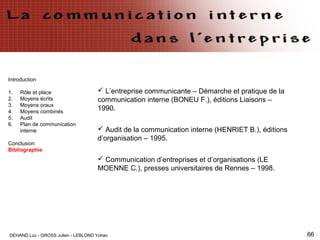 DEHAND Luc - GROSS Julien - LEBLOND Yohan 66
Introduction
1. Rôle et place
2. Moyens écrits
3. Moyens oraux
4. Moyens combinés
5. Audit
6. Plan de communication
interne
Conclusion
Bibliographie
 L’entreprise communicante – Démarche et pratique de la
communication interne (BONEU F.), éditions Liaisons –
1990.
 Audit de la communication interne (HENRIET B.), éditions
d’organisation – 1995.
 Communication d’entreprises et d’organisations (LE
MOENNE C.), presses universitaires de Rennes – 1998.
 