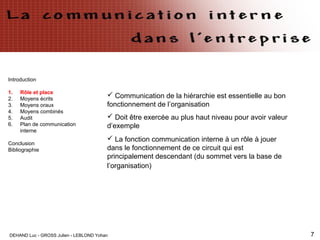 DEHAND Luc - GROSS Julien - LEBLOND Yohan 7
Introduction
1. Rôle et place
2. Moyens écrits
3. Moyens oraux
4. Moyens combinés
5. Audit
6. Plan de communication
interne
Conclusion
Bibliographie
 Communication de la hiérarchie est essentielle au bon
fonctionnement de l’organisation
 Doit être exercée au plus haut niveau pour avoir valeur
d’exemple
 La fonction communication interne à un rôle à jouer
dans le fonctionnement de ce circuit qui est
principalement descendant (du sommet vers la base de
l’organisation)
 