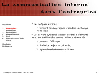 DEHAND Luc - GROSS Julien - LEBLOND Yohan 9
Introduction
1. Rôle et place
2. Moyens écrits
3. Moyens oraux
4. Moyens combinés
5. Audit
6. Plan de communication
interne
Conclusion
Bibliographie
 Les délégués syndicaux
 reçoivent des informations mais dans un champs
moins large
 Les sections syndicales exercent leur droit à informer le
personnel et utilisent les moyens qui leur sont réservés :
 panneaux d’affichage,
 distribution de journaux et tracts,
 organisation de réunions syndicales.
 