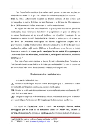 Issa NDIAYE, Formateur en Travail social, spécialisé en FRPH
Tél : 77 558 28 23 Mail : iissaa.ndiaye@gmail.com Page 2
Pour l’honnêteté scientifique, je vous fais savoir que mes propos sont inspirés par
une étude faite à l’ENTSS et qui a fait l’objet d’une soutenance avec succès en juillet
2011. La DASS (actuellement Direction de l’Action sanitaire et des services aux
personnes) de la mairie de Dakar par son Directeur et la Division du Développement
Social (DDS) y ont contribué en permettant la cueillette des données.
Au regard de l’état des lieux concernant la participation sociale des personnes
handicapées, nous remarquons l’existence de programmes de prise en charge des
personnes handicapées et un arsenal juridique qui s’enrichit (exemples : la Loi
d’orientation sociale 2010-15 du 6juillet 2010 relative à la promotion et à la protection
des droits des personnes handicapées, les décrets d’application adoptés par le
gouvernement en 2012 et la Convention internationale relative aux droits des personnes
handicapées, ratifiée en 20 janvier 2010 par le Sénégal), nous avons éprouvé le besoin
de savoir au niveau local: est-ce que les stratégies d’Action sociale développées par la
Collectivité locale de Dakar ville, permettent la participation sociale des personnes
handicapées ?
Cela pose d’une autre manière le thème de votre séminaire. Pour l’occasion, le
CHIFE en collaboration avec la Mairie de Dakar peut solliciter l’ENTSS pour la restitution
des résultats de cette étude. Nous sommes à votre disposition pour cela.
Mesdames, messieurs les séminaristes,
Les objectifs de l’étude étaient :
OG : Etudier si les stratégies d’action sociale développées par la Commune de Dakar,
permettent la participation sociale des personnes handicapées.
OS1 : Décrire le profil socio-économique des personnes handicapées membres des OPH
cibles de la Mairie de Dakar.
OS2 : Analyser le degré de participation sociale des personnes handicapées en rapport
avec les stratégies d’action sociale développées par la Commune en leur faveur.
Au regard de l’hypothèse posée à savoir : les stratégies d’action sociale
développées par la DASS de la Collectivité locale de Dakar ville, limitent la
participation sociale des personnes handicapées ; les résultats révèlent effectivement
 