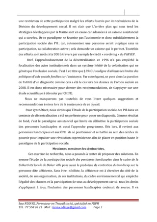 Issa NDIAYE, Formateur en Travail social, spécialisé en FRPH
Tél : 77 558 28 23 Mail : iissaa.ndiaye@gmail.com Page 3
une restriction de cette participation malgré les efforts fournis par les techniciens de la
Division du développement social. Il est clair que L’arrière plan qui sous tend les
stratégies développées par la Mairie sont en cause car adossées à un axiome assistanciel
qui a survécu. Or ce paradigme ne favorise pas l’autonomie et donc subsidiairement la
participation sociale des PH ; car, autonomiser une personne serait utopique sans sa
participation, sa collaboration active ; cela demande un axiome qui le permet. Toutefois
des efforts sont notés à la DDS à travers par exemple le crédit « revolving » du PAFSEP.
Bref, l’approfondissement de la décentralisation en 1996 n’a pas empêché la
focalisation des actes institutionnels dans un système hérité de la colonisation qui ne
gérait que l’exclusion sociale. C’est à ce titre que J.PRIOU souligne d’ailleurs les limites des
politiques d’aide sociale fondées sur l’assistance. Par conséquent, se pose alors la question
de l’utilité d’un diagnostic comme cela a été le cas lors des Assises de l’action sociale en
2008. Il est donc nécessaire pour donner des recommandations, de s’appuyer sur une
étude scientifique à dérouler par CHIFE.
Nous ne manquerons pas toutefois de vous livrer quelques suggestions et
recommandations émises lors de la soutenance de ce travail.
Pour synthétiser, nous dirons que l’étude de la participation sociale des PH dans un
contexte de décentralisation a été un prétexte pour poser un diagnostic. Comme résultat
de fond, c’est le paradigme assistanciel qui limite en définitive la participation sociale
des personnes handicapées et aussi l’approche programme. Dès lors, il revient aux
personnes handicapées et aux OPH de se positionner et se battre au sein des cercles de
pouvoir pour impulser une révolution copernicienne afin de placer en position haute le
paradigme de la participation sociale.
Mesdames, messieurs les séminaristes,
Cet exercice de recherche, nous a poussés à tenter de proposer des solutions. En
somme l’étude de la participation sociale des personnes handicapées dans le cadre de la
Collectivité locale de Dakar ville pose aussi le problème de centration du handicap sur la
personne dite déficiente. Sans être nihiliste, la déficience est à chercher du côté de la
société, de son organisation, de ses institutions, du cadre environnemental qui empêche
l’égalité des chances et la participation de tous au développement car si, tous les droits
s’appliquent à tous, l’inclusion des personnes handicapées coulerait de source. Il va
 