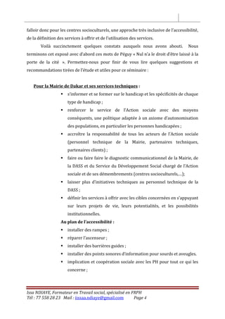 Issa NDIAYE, Formateur en Travail social, spécialisé en FRPH
Tél : 77 558 28 23 Mail : iissaa.ndiaye@gmail.com Page 4
falloir donc pour les centres socioculturels, une approche très inclusive de l’accessibilité,
de la définition des services à offrir et de l’utilisation des services.
Voilà succinctement quelques constats auxquels nous avons abouti. Nous
terminons cet exposé avec d’abord ces mots de Péguy « Nul n’a le droit d’être laissé à la
porte de la cité ». Permettez-nous pour finir de vous lire quelques suggestions et
recommandations tirées de l’étude et utiles pour ce séminaire :
Pour la Mairie de Dakar et ses services techniques :
 s’informer et se former sur le handicap et les spécificités de chaque
type de handicap ;
 renforcer le service de l’Action sociale avec des moyens
conséquents, une politique adaptée à un axiome d’autonomisation
des populations, en particulier les personnes handicapées ;
 accroître la responsabilité de tous les acteurs de l’Action sociale
(personnel technique de la Mairie, partenaires techniques,
partenaires clients) ;
 faire ou faire faire le diagnostic communicationnel de la Mairie, de
la DASS et du Service du Développement Social chargé de l’Action
sociale et de ses démembrements (centres socioculturels,…);
 laisser plus d’initiatives techniques au personnel technique de la
DASS ;
 définir les services à offrir avec les cibles concernées en s’appuyant
sur leurs projets de vie, leurs potentialités, et les possibilités
institutionnelles.
Au plan de l’accessibilité :
 installer des rampes ;
 réparer l’ascenseur ;
 installer des barrières guides ;
 installer des points sonores d’information pour sourds et aveugles.
 implication et coopération sociale avec les PH pour tout ce qui les
concerne ;
 
