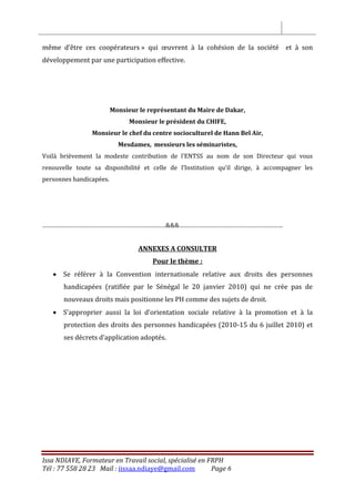Issa NDIAYE, Formateur en Travail social, spécialisé en FRPH
Tél : 77 558 28 23 Mail : iissaa.ndiaye@gmail.com Page 6
même d’être ces coopérateurs » qui œuvrent à la cohésion de la société et à son
développement par une participation effective.
Monsieur le représentant du Maire de Dakar,
Monsieur le président du CHIFE,
Monsieur le chef du centre socioculturel de Hann Bel Air,
Mesdames, messieurs les séminaristes,
Voilà brièvement la modeste contribution de l’ENTSS au nom de son Directeur qui vous
renouvelle toute sa disponibilité et celle de l’Institution qu’il dirige, à accompagner les
personnes handicapées.
…………………………………………………………………&&&………………………………………………………
ANNEXES A CONSULTER
Pour le thème :
 Se référer à la Convention internationale relative aux droits des personnes
handicapées (ratifiée par le Sénégal le 20 janvier 2010) qui ne crée pas de
nouveaux droits mais positionne les PH comme des sujets de droit.
 S’approprier aussi la loi d’orientation sociale relative à la promotion et à la
protection des droits des personnes handicapées (2010-15 du 6 juillet 2010) et
ses décrets d’application adoptés.
 