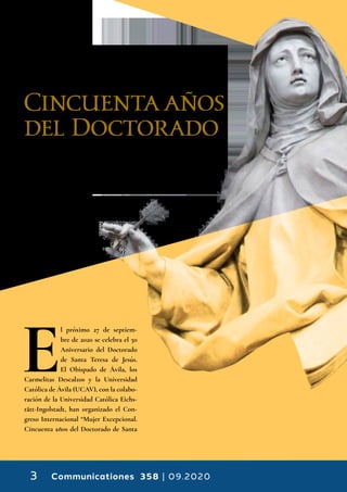 Communicationes 358 | 09.20203
Mujer
Excepcional.
Cincuenta años
del Doctorado
de Santa Teresa
de Jesús
E
l próximo 27 de septiem-
bre de 2020 se celebra el 50
Aniversario del Doctorado
de Santa Teresa de Jesús.
El Obispado de Ávila, los
Carmelitas Descalzos y la Universidad
Católica de Ávila (UCAV), con la colabo-
ración de la Universidad Católica Eichs-
tätt-Ingolstadt, han organizado el Con-
greso Internacional “Mujer Excepcional.
Cincuenta años del Doctorado de Santa
 