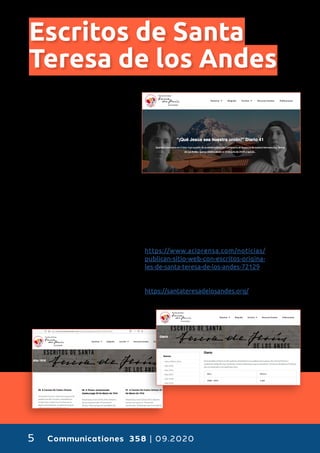 Communicationes 358 | 09.20205
Escritos de Santa
Teresa de los Andes
C
on motivo del primer
centenario del falle-
cimiento de Santa Te-
resa de Los Andes, la
comunidad carmelita
ha dispuesto un sitio web con
todos sus escritos originales y
completos.
Las impulsoras de esta iniciativa
son las Carmelitas Descalzas del
Monasterio del Espíritu Santo de
Los Andes, ubicado en la Dióce-
sis de San Felipe en Chile y lugar
donde la primera santa chilena
profesó su vocación.
Los textos se dividen en cartas,
escritos de su diario y compo-
siciones literarias. Cada uno de
ellos permite adentrarse en la
vida familiar y monástica de San-
ta Teresa de Los Andes, además
de profundizar en su dimensión
mística.
Además, se sumarán archivos
con escritos inéditos, cartas de
corresponsales y testimonios de
personas que conocieron a Santa Teresa
de Los Andes, todo con el objetivo de con-
vertirse en una biblioteca digital que sirva
de primera consulta para estudios sobre
la primera santa chilena.
©:
https://www.aciprensa.com/noticias/
publican-sitio-web-con-escritos-origina-
les-de-santa-teresa-de-los-andes-72129
Más información:
https://santateresadelosandes.org/
 