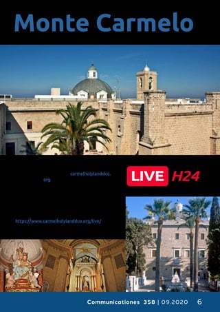 Communicationes 358 | 09.2020 6
O
s informamos que, desde nuestra
página web carmelholylanddco.
org podéis ver, en fase de prue-
ba, 24/24 en streaming el altar
principal de nuestra Basílica de
Stella Maris, orar y contemplar la Virgen del
Monte Carmelo y la gruta del profeta Elías en
tiempo real, desde cualquier lugar del mundo.
Este es el enlace :
https://www.carmelholylanddco.org/live/
Monte Carmelo
 