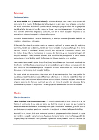 Communicationes N. 271 | 14/12/2014 3 
Solemnidad 
San Juan de la Cruz 
14 de diciembre 2014 (Communicationes).- Afirmaba el Papa Juan Pablo II con motivo del 
centenario de la muerte de San Juan de la Cruz que es un gozo para toda la Iglesia comprobar 
los frutos abundantes de santidad y sabiduría que este hijo suyo sigue dando con el ejemplo de 
su vida y la luz de sus escritos. En efecto, su figura y sus enseñanzas atraen el interés de los 
más variados ambientes religiosos y culturales, que en él hallan acogida y respuesta a las 
aspiraciones más profundas del hombre y del creyente. 
Sus obras están traducidas a más de 50 idiomas y es leído por hombres y mujeres de todas las 
religiones y tradiciones culturales. 
El Carmelo Teresiano le considera padre y maestro espiritual, la imagen viva del auténtico 
carmelita, no sólo por su doctrina, no sólo por haber fundado, en un pequeño lugar de la sierra 
de Ávila, Duruelo, la familia del Carmelo Descalzo, sino porque con su existencia concreta, con 
los hechos de su vida, ha manifestado la vocación del Carmelo, y nos muestra la imagen del 
religioso carmelita como: hombre discreto, que no busca ser protagonista ni en el ámbito 
comunitario, ni en el ámbito social. Un hombre mortificado, que vive en la sencillez. 
La convivencia es para él camino de purificación en la medida en que tiene que ir venciendo las 
tendencias individua-listas para construir la comunidad como proyecto de un nuevo estilo de 
vida basado en los valores evangélicos. Un hombre virtuoso, entendiendo por tal buscador del 
bien, que es tanto como decir buscador de Dios. 
No busca actuar por recompensa, sino como acto de agradecimiento a Dios. La gratuidad de 
sus actos para con los demás nace del hecho de saber que en el otro uno responde a Dios. Un 
hombre ascético en cuanto a la búsqueda de reconocimiento u honores sociales, así como en 
el porte externo. Un hombre espiritual que vive en clima de oración, de búsqueda de la 
voluntad de Dios sobre su propia vida. Un testigo de Dios en medio de todas sus actividades. 
Maestro 
Maestro de maestros 
14 de dicembre 2014 (Communicationes).- Es buscado como maestro en el camino de la fe, de 
hecho el testimonio de su vida, así como su doctrina ayudan a todos los que buscan la 
experiencia de Dios a través de la contemplación y del servicio a los hermanos, y es que para el 
verdadero contemplativo, aquel que encuentra el sentido de su vida en la búsqueda de Dios. 
Aprendió en la escuela de la vida, en donde conoció la pobreza desde niño; vio morir, a causa 
del hambre, a su padre y a su hermano. Tuvo que abandonar como otros muchos su pueblo de 
origen para poder sobrevivir como pobre en lugares más aptos para ello. Pidió por las calles de 
 