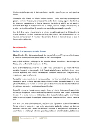 Medina, donde fue aprendiz de distintos oficios y atendió a los enfermos que nadie quería a 
su lado. 
Todo ello le sirvió para ser una persona humilde y sencilla. Cuando sea fraile y ocupe cargos de 
gobierno entre los Descalzos, no se le caerán los anillos de los dedos y seguirá atendiendo a 
los enfermos, trabajando en la huerta, barriendo, haciendo de albañil, en una palabra, 
ejerciendo todo tipo de trabajos manuales y, siempre, sacando tiempo para el estudio, la 
oración y la atención espiritual de todos los que necesitaban de su ayuda y ejemplo. 
Juan de la Cruz asume voluntariamente la pobreza evangélica, abrazando al Cristo pobre, lo 
que se traduce en una vida basada en el trabajo, la sobriedad y el desprendimiento de las 
riquezas, como expresión de renuncia y desasimiento de todo lo material, lo cual es para él 
fuente de libertad interior. 
Carmelita descalzo 
San Juan de la Cruz, primer carmelita descalzo 
14 de diciembre 2014 (Communicationes).- San Juan de la Cruz es el Primer carmelita descalzo 
y, como tal, vivió las vicisitudes y dificultades de esta familia religiosa. 
Ejerció como maestro y pedagogo de los primeros novicios en Duruelo y en el colegio de 
Alcalá; como confesor en la Encarnación de Ávila. 
Sufrió la cárcel de Toledo por ser fiel a la Madre Teresa y a la vocación que libremente había 
escogido. Supo vivir en las soledades de El Calvario y La Peñuela en Andalucía; ejercer como 
superior, dejándose amar para así ser obedecido, viendo en todo religioso un hijo de Dios y 
respetando a la persona humana. 
Fue apóstol en los monasterios de monjas descalzas, y ejerció el apostolado itinerante, Alcalá 
de Henares, Baeza, Granada, Segovia y Úbeda son algunos de los nombres que evocan su paso 
y la plenitud de su vida interior, así como el ejercicio de su ministerio sacerdotal ejercido entre 
los religiosos, las monjas y los laicos que hasta él llegaban. 
El, que libremente, se había propuesto seguir a Cristo e imitarlo de cerca por la vivencia de 
los consejos evangélicos, tuvo las mismas preocupaciones del Señor, estar siempre ocupado en 
las cosas de su padre. El amor de Cristo en Juan de la Cruz es llamada evangélica al servicio de 
todos los que necesitaban de su servicio para encontrar el camino que lleva conocer y amar a 
Dios. 
Juan de la Cruz, en el Carmelo Descalzo, al que dio vida, siguiendo la invitación de la Madre 
Teresa, encontró respuesta a sus ansias vocacionales pudiendo conjugar los distintos 
elementos de la vocación carmelitana la oración constante, el trabajo manual en soledad, la 
vida fraterna en sencillez y la actividad apostólica, predicando la Palabra de Dios, dedicándose 
4 Communicationes N. 271 | 14/12/2014 
 