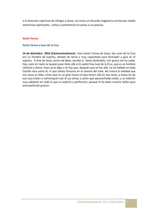 a la dirección espiritual de clérigos y laicos, así como un fecundo magisterio escrito por medio 
sentencias espirituales, cartas y comentarios en prosa a sus poesías. 
Communicationes N. 271 | 14/12/2014 5 
Santa Teresa 
Santa Teresa y Juan de la Cruz 
14 de diciembre 2014 (Communicationes).- Para Santa Teresa de Jesús, San Juan de la Cruz 
era un hombre de espíritu, dotado de letras y muy capacitado para formador y guía en el 
espíritu. A Ana de Jesús, priora de Beas, escribe la Santa diciéndola: «En gracia me ha caído, 
hija, cuán sin razón se quejan pues tiene allá a mi padre fray Juan de la Cruz, que es un hombre 
celestial y divino. Pues yo le digo a mi hija que, después que se fue allá, no he hallado en toda 
Castilla otro como él, ni que tantos fervores en el camino del cielo. No creerá la soledad que 
me causa su falta, miren que es un gran tesoro el que tienen allá en ese santo, y todas las de 
esa casa traten y comuniquen con él sus almas y verán qué aprovechadas están, y se hallarán 
muy adelante en todo lo que es espíritu y perfección; porque le ha dado nuestro Señor para 
esto particular gracia». 
