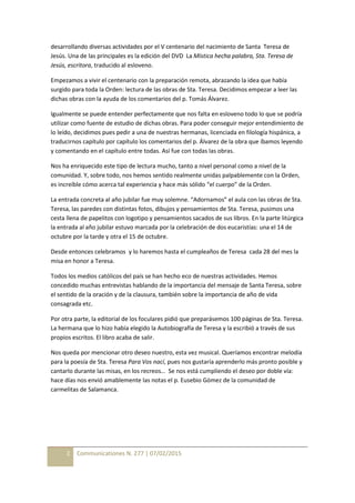 2 Communicationes N. 277 | 07/02/2015
desarrollando diversas actividades por el V centenario del nacimiento de Santa Teresa de
Jesús. Una de las principales es la edición del DVD La Mística hecha palabra, Sta. Teresa de
Jesús, escritora, traducido al esloveno.
Empezamos a vivir el centenario con la preparación remota, abrazando la idea que había
surgido para toda la Orden: lectura de las obras de Sta. Teresa. Decidimos empezar a leer las
dichas obras con la ayuda de los comentarios del p. Tomás Álvarez.
Igualmente se puede entender perfectamente que nos falta en esloveno todo lo que se podría
utilizar como fuente de estudio de dichas obras. Para poder conseguir mejor entendimiento de
lo leído, decidimos pues pedir a una de nuestras hermanas, licenciada en filología hispánica, a
traducirnos capítulo por capítulo los comentarios del p. Álvarez de la obra que íbamos leyendo
y comentando en el capítulo entre todas. Así fue con todas las obras.
Nos ha enriquecido este tipo de lectura mucho, tanto a nivel personal como a nivel de la
comunidad. Y, sobre todo, nos hemos sentido realmente unidas palpablemente con la Orden,
es increíble cómo acerca tal experiencia y hace más sólido “el cuerpo” de la Orden.
La entrada concreta al año jubilar fue muy solemne. “Adornamos” el aula con las obras de Sta.
Teresa, las paredes con distintas fotos, dibujos y pensamientos de Sta. Teresa, pusimos una
cesta llena de papelitos con logotipo y pensamientos sacados de sus libros. En la parte litúrgica
la entrada al año jubilar estuvo marcada por la celebración de dos eucaristías: una el 14 de
octubre por la tarde y otra el 15 de octubre.
Desde entonces celebramos y lo haremos hasta el cumpleaños de Teresa cada 28 del mes la
misa en honor a Teresa.
Todos los medios católicos del país se han hecho eco de nuestras actividades. Hemos
concedido muchas entrevistas hablando de la importancia del mensaje de Santa Teresa, sobre
el sentido de la oración y de la clausura, también sobre la importancia de año de vida
consagrada etc.
Por otra parte, la editorial de los foculares pidió que preparásemos 100 páginas de Sta. Teresa.
La hermana que lo hizo había elegido la Autobiografía de Teresa y la escribió a través de sus
propios escritos. El libro acaba de salir.
Nos queda por mencionar otro deseo nuestro, esta vez musical. Queríamos encontrar melodía
para la poesía de Sta. Teresa Para Vos nací, pues nos gustaría aprenderlo más pronto posible y
cantarlo durante las misas, en los recreos… Se nos está cumpliendo el deseo por doble vía:
hace días nos envió amablemente las notas el p. Eusebio Gómez de la comunidad de
carmelitas de Salamanca.
 