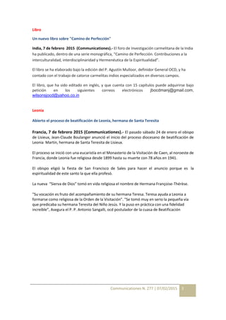 Communicationes N. 277 | 07/02/2015 3
Libro
Un nuevo libro sobre "Camino de Perfección"
India, 7 de febrero 2015 (Communicationes).- El foro de Investigación carmelitana de la India
ha publicado, dentro de una serie monográfica, “Camino de Perfección. Contribuciones a la
interculturalidad, interdisciplinaridad y Hermenéutica de la Espiritualidad”.
El libro se ha elaborado bajo la edición del P. Agustín Mulloor, definidor General OCD, y ha
contado con el trabajo de catorce carmelitas indios especializados en diversos campos.
El libro, que ha sido editado en inglés, y que cuenta con 15 capítulos puede adquirirse bajo
petición en los siguientes correos electrónicos jbocdmanj@gmail.com,
wilsonsjocd@yahoo.co.in
Leonia
Abierto el proceso de beatificación de Leonia, hermana de Santa Teresita
Francia, 7 de febrero 2015 (Communicationes).- El pasado sábado 24 de enero el obispo
de Lisieux, Jean-Claude Boulanger anunció el inicio del proceso diocesano de beatificación de
Leonia Martin, hermana de Santa Teresita de Lisieux.
El proceso se inició con una eucaristía en el Monasterio de la Visitación de Caen, al noroeste de
Francia, donde Leonia fue religiosa desde 1899 hasta su muerte con 78 años en 1941.
El obispo eligió la fiesta de San Francisco de Sales para hacer el anuncio porque es la
espiritualidad de este santo la que ella profesó.
La nueva “Sierva de Dios” tomó en vida religiosa el nombre de Hermana Françoise-Thérèse.
"Su vocación es fruto del acompañamiento de su hermana Teresa. Teresa ayuda a Leonia a
formarse como religiosa de la Orden de la Visitación”. "Se tomó muy en serio la pequeña vía
que predicaba su hermana Teresita del Niño Jesús. Y la puso en práctica con una fidelidad
increíble”, Asegura el P. P. Antonio Sangalli, ocd postulador de la cuasa de Beatificación
 