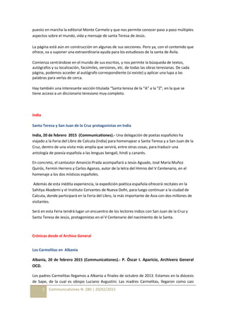 2 Communicationes N. 280 | 20/02/2015
puesto en marcha la editorial Monte Carmelo y que nos permite conocer paso a paso múltiples
aspectos sobre el mundo, vida y mensaje de santa Teresa de Jesús.
La página está aún en construcción en algunas de sus secciones. Pero ya, con el contenido que
ofrece, va a suponer una extraordinaria ayuda para los estudiosos de la santa de Ávila.
Comienza centrándose en el mundo de sus escritos, y nos permite la búsqueda de textos,
autógrafos y su localización, facsímiles, versiones, etc. de todas las obras teresianas. De cada
página, podemos acceder al autógrafo correspondiente (si existe) y aplicar una lupa a las
palabras para verlas de cerca.
Hay también una interesante sección titulada “Santa teresa de la “A” a la “Z”, en la que se
tiene acceso a un diccionario teresiano muy completo.
India
Santa Teresa y San Juan de la Cruz protagonistas en India
India, 20 de febrero 2015 (Communicationes).- Una delegación de poetas españoles ha
viajado a la Feria del Libro de Calcuta (India) para homenajear a Santa Teresa y a San Juan de la
Cruz, dentro de una visita más amplia que servirá, entre otras cosas, para traducir una
antología de poesía española a las lenguas bengalí, hindi y canarés.
En concreto, el cantautor Amancio Prada acompañará a Jesús Aguado, José María Muñoz
Quirós, Fermín Herrero y Carlos Aganzo, autor de la letra del Himno del V Centenario, en el
homenaje a los dos místicos españoles.
Además de esta inédita experiencia, la expedición poética española ofrecerá recitales en la
Sahitya Akademi y el Instituto Cervantes de Nueva Delhi, para luego continuar a la ciudad de
Calcuta, donde participará en la Feria del Libro, la más importante de Asia con dos millones de
visitantes.
Será en esta Feria tendrá lugar un encuentro de los lectores indios con San Juan de la Cruz y
Santa Teresa de Jesús, protagonistas en el V Centenario del nacimiento de la Santa.
Crónicas desde el Archivo General
Los Carmelitas en Albania
Albania, 20 de febrero 2015 (Communicationes).- P. Óscar I. Aparicio, Archivero General
OCD.
Los padres Carmelitas llegamos a Albania a finales de octubre de 2013. Estamos en la diócesis
de Sape, de la cual es obispo Luciano Avgustini. Las madres Carmelitas, llegaron como casi
 