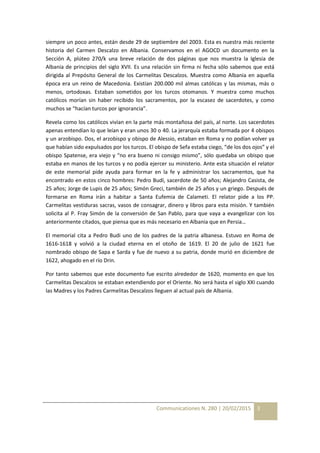 Communicationes N. 280 | 20/02/2015 3
siempre un poco antes, están desde 29 de septiembre del 2003. Esta es nuestra más reciente
historia del Carmen Descalzo en Albania. Conservamos en el AGOCD un documento en la
Sección A, plúteo 270/k una breve relación de dos páginas que nos muestra la Iglesia de
Albania de principios del siglo XVII. Es una relación sin firma ni fecha sólo sabemos que está
dirigida al Prepósito General de los Carmelitas Descalzos. Muestra como Albania en aquella
época era un reino de Macedonia. Existían 200.000 mil almas católicas y las mismas, más o
menos, ortodoxas. Estaban sometidos por los turcos otomanos. Y muestra como muchos
católicos morían sin haber recibido los sacramentos, por la escasez de sacerdotes, y como
muchos se “hacían turcos por ignorancia”.
Revela como los católicos vivían en la parte más montañosa del país, al norte. Los sacerdotes
apenas entendían lo que leían y eran unos 30 o 40. La jerarquía estaba formada por 4 obispos
y un arzobispo. Dos, el arzobispo y obispo de Alessio, estaban en Roma y no podían volver ya
que habían sido expulsados por los turcos. El obispo de Sefa estaba ciego, “de los dos ojos” y el
obispo Spatense, era viejo y “no era bueno ni consigo mismo”, sólo quedaba un obispo que
estaba en manos de los turcos y no podía ejercer su ministerio. Ante esta situación el relator
de este memorial pide ayuda para formar en la fe y administrar los sacramentos, que ha
encontrado en estos cinco hombres: Pedro Budí, sacerdote de 50 años; Alejandro Casista, de
25 años; Jorge de Lupis de 25 años; Simón Greci, también de 25 años y un griego. Después de
formarse en Roma irán a habitar a Santa Eufemia de Calameti. El relator pide a los PP.
Carmelitas vestiduras sacras, vasos de consagrar, dinero y libros para esta misión. Y también
solicita al P. Fray Simón de la conversión de San Pablo, para que vaya a evangelizar con los
anteriormente citados, que piensa que es más necesario en Albania que en Persia…
El memorial cita a Pedro Budi uno de los padres de la patria albanesa. Estuvo en Roma de
1616-1618 y volvió a la ciudad eterna en el otoño de 1619. El 20 de julio de 1621 fue
nombrado obispo de Sapa e Sarda y fue de nuevo a su patria, donde murió en diciembre de
1622, ahogado en el río Drin.
Por tanto sabemos que este documento fue escrito alrededor de 1620, momento en que los
Carmelitas Descalzos se estaban extendiendo por el Oriente. No será hasta el siglo XXI cuando
las Madres y los Padres Carmelitas Descalzos lleguen al actual país de Albania.
 