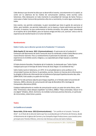 Communicationes N. 285 | 23/03/2015 3
Cabe destacar que durante los días que se desarrolló el evento, concretamente en la capital, se
contó con la cobertura de los medios de comunicación católicos, tanto escritos como
televisivos. Ellos destacaron en todo momento la actualidad del mensaje de Santa Teresa y
como pese a haber transcurrido quinientos años de su nacimiento, la santa sigue cautivando, a
todos.
Este evento, nos permite contemplar, la gran necesidad que tiene la gente de acercarse al
Señor, pero también, nos permite redescubrir con la riqueza y el gran patrimonio que tiene el
Carmelo. A nosotros, los que conformamos la familia carmelita, nos queda, seguir ahondando
en el espíritu de la santa Madre, para ser buenos amigos de Dios y así, acercara otros a vivir la
experiencia de transformación en el amor del Señor.
Nombramiento
Isidro Catela, nuevo director gerente de la Fundación V Centenario
Ávila-España 23 de marzo 2015 (Communicationes).- El patronato de la Fundación V
Centenario del Nacimiento de Santa Teresa de Jesús ha nombrado a Isidro Catela Marcos como
nuevo Director Gerente. Para su nombramiento el patronato ha valorado su amplia
experiencia en el ámbito social y religioso, y su capacidad para dirigir equipos y coordinar
actividades.
El Padre Antonio González, Presidente de la Fundación, ha destacado que “Isidro Catela
trabajará para que el mensaje de Santa Teresa de Jesús llegue a la sociedad de hoy.”
Isidro Catela nació en Salamanca, en 1972. En la actualidad ejerce como profesor en la
Universidad Francisco de Vitoria. Es periodista, escritor, Doctor en Ciencias de la Información y
ha dirigido la Oficina de Información de la Conferencia Episcopal Española durante diez años
(2004-2014). Está casado y es padre de tres hijos.
También ha sido portavoz adjunto para lengua española, en el Sínodo sobre la Eucaristía (El
Vaticano, 2005) y director de comunicación del viaje de Benedicto XVI a Santiago de
Compostela y Barcelona (2010).
Colabora habitualmente en medios de comunicación social y es autor de varios libros, entre
ellos “Entrevistas a doce obispos españoles” (La Esfera, 2008) e “Hijos conectados. Educar en la
era digital” (Palabra, 2012). Asimismo, ha recibido numerosos premios literarios, en particular
de microrrelato, relato breve y poesía.
Teatro
Un Castillo en el corazón
Roma-Italia, 23 de marzo 2015 (Communicationes).- “Un castillo en el corazón. Teresa de
Ávila” es el título de la obra de teatro que fue co-producido por la Provincia de Venecia, desde
el Movimiento de la Iglesia del Carmen y las Compañía Argot Producciones y que tendrá como
principal actor Pamela Villoresi, entre las más famosas actrices de teatro italiano.
 