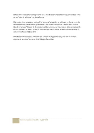 4 Communicationes N. 285 | 23/03/2015
El Papa Francisco se ha hecho presente en la iniciativa con una carta en la que recordó el valor
de ser "hijos de la Iglesia" con Santa Teresa.
El proyecto tiene un alcance nacional. Su "primera" actuación, se celebrará en Roma, en el día
del V Centenario (28 de marzo), y se ofrecerá con escena reducida en S. Maria della Vittoria
(donde el famoso "Éxtasis" de Bernini), en colaboración con la Provincia de Italia central; con la
escena completa se llevará a cabo 31 de marzo y posteriormente se realizará una serie de 10
actuaciones hasta el 11 de abril.
El texto de la muestra será publicado por Edizioni OCD y promovido junto con un número
especial de la revista Teresa de Ávila Diálogos Carmelitas.
 