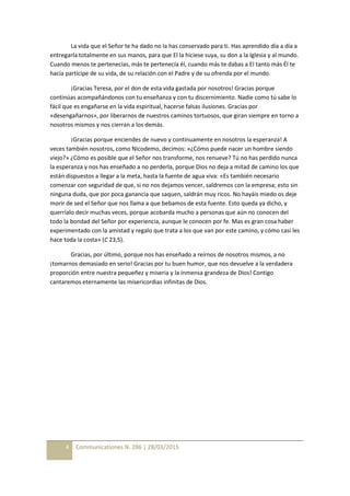 4 Communicationes N. 286 | 28/03/2015
La vida que el Señor te ha dado no la has conservado para ti. Has aprendido día a día a
entregarla totalmente en sus manos, para que El la hiciese suya, su don a la Iglesia y al mundo.
Cuando menos te pertenecías, más te pertenecía él, cuando más te dabas a El tanto más Él te
hacía partícipe de su vida, de su relación con el Padre y de su ofrenda por el mundo.
¡Gracias Teresa, por el don de esta vida gastada por nosotros! Gracias porque
continúas acompañándonos con tu enseñanza y con tu discernimiento. Nadie como tú sabe lo
fácil que es engañarse en la vida espiritual, hacerse falsas ilusiones. Gracias por
«desengañarnos», por liberarnos de nuestros caminos tortuosos, que giran siempre en torno a
nosotros mismos y nos cierran a los demás.
¡Gracias porque enciendes de nuevo y continuamente en nosotros la esperanza! A
veces también nosotros, como Nicodemo, decimos: «¿Cómo puede nacer un hombre siendo
viejo?» ¿Cómo es posible que el Señor nos transforme, nos renueve? Tú no has perdido nunca
la esperanza y nos has enseñado a no perderla, porque Dios no deja a mitad de camino los que
están dispuestos a llegar a la meta, hasta la fuente de agua viva: «Es también necesario
comenzar con seguridad de que, si no nos dejamos vencer, saldremos con la empresa; esto sin
ninguna duda, que por poca ganancia que saquen, saldrán muy ricos. No hayáis miedo os deje
morir de sed el Señor que nos llama a que bebamos de esta fuente. Esto queda ya dicho, y
querríalo decir muchas veces, porque acobarda mucho a personas que aún no conocen del
todo la bondad del Señor por experiencia, aunque le conocen por fe. Mas es gran cosa haber
experimentado con la amistad y regalo que trata a los que van por este camino, y cómo casi les
hace toda la costa» (C 23,5).
Gracias, por último, porque nos has enseñado a reírnos de nosotros mismos, a no
¡tomarnos demasiado en serio! Gracias por tu buen humor, que nos devuelve a la verdadera
proporción entre nuestra pequeñez y miseria y la inmensa grandeza de Dios! Contigo
cantaremos eternamente las misericordias infinitas de Dios.
 