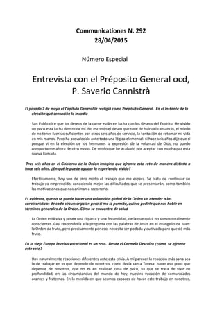 Communicationes N. 292
28/04/2015
Número Especial
Entrevista con el Préposito General ocd,
P. Saverio Cannistrà
El pasado 7 de mayo el Capítulo General le reeligió como Prepósito General. En el instante de la
elección qué sensación le invadió
San Pablo dice que los deseos de la carne están en lucha con los deseos del Espíritu. He vivido
un poco esta lucha dentro de mí. No escondo el deseo que tuve de huir del cansancio, el miedo
de no tener fuerzas suficientes por otros seis años de servicio, la tentación de retomar mi vida
en mis manos. Pero ha prevalecido ante todo una lógica elemental: si hace seis años dije que sí
porque vi en la elección de los hermanos la expresión de la voluntad de Dios, no puedo
comportarme ahora de otro modo. De modo que he acabado por aceptar con mucha paz esta
nueva llamada.
Tras seis años en el Gobierno de la Orden imagino que afronta este reto de manera distinta a
hace seis años. ¿En qué le puede ayudar la experiencia vivida?
Efectivamente, hoy veo de otro modo el trabajo que me espera. Se trata de continuar un
trabajo ya emprendido, conociendo mejor las dificultades que se presentarán, como también
las motivaciones que nos animan a recorrerlo.
Es evidente, que no se puede hacer una valoración global de la Orden sin atender a las
características de cada circunscripción pero si me lo permite, quiero pedirle que nos hable en
términos generales de la Orden. Cómo se encuentra de salud
La Orden está viva y posee una riqueza y una fecundidad, de la que quizá no somos totalmente
conscientes. Casi respondería a la pregunta con las palabras de Jesús en el evangelio de Juan:
la Orden da fruto, pero precisamente por eso, necesita ser podada y cultivada para que dé más
fruto.
En la vieja Europa la crisis vocacional es un reto. Desde el Carmelo Descalzo ¿cómo se afronta
este reto?
Hay naturalmente reacciones diferentes ante esta crisis. A mí parecer la reacción más sana sea
la de trabajar en lo que depende de nosotros, como decía santa Teresa: hacer eso poco que
depende de nosotros, que no es en realidad cosa de poco, ya que se trata de vivir en
profundidad, en las circunstancias del mundo de hoy, nuestra vocación de comunidades
orantes y fraternas. En la medida en que seamos capaces de hacer este trabajo en nosotros,
 