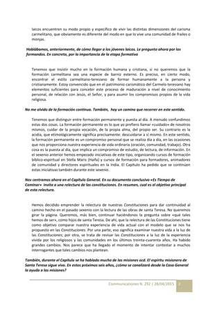 Communicationes N. 292 | 28/04/2015 3
laicos encuentren su modo propio y específico de vivir las distintas dimensiones del carisma
carmelitano, que obviamente es diferente del modo en que lo vive una comunidad de frailes o
monjas.
Hablábamos, anteriormente, de cómo llegar a los jóvenes laicos. Le pregunto ahora por los
formandos. En concreto, por la importancia de la etapa formativa
Tenemos que insistir mucho en la formación humana y cristiana, si no queremos que la
formación carmelitana sea una especie de barniz externo. Es preciso, en cierto modo,
encontrar el estilo carmelitano-teresiano de formar humanamente a la persona y
cristianamente. Estoy convencido que en el patrimonio carismático del Carmelo teresiano hay
elementos suficientes para concebir este proceso de maduración a nivel de conocimiento
personal, de relación con Jesús, el Señor, y para asumir los compromisos propios de la vida
religiosa.
No me olvido de la formación continua. También, hay un camino que recorrer en este sentido.
Tenemos que distinguir entre formación permanente y puesta al día. A menudo confundimos
estas dos cosas. La formación permanente es lo que yo prefiero llamar «cuidado» de nosotros
mismos, cuidar de la propia vocación, de la propia alma, del propio ser. Su contrario es la
acidia, que etimológicamente significa precisamente: descuidarse a sí mismo. En este sentido,
la formación permanente es un compromiso personal que se realiza día a día, en las ocasiones
que nos proporciona nuestra experiencia de vida ordinaria (oración, comunidad, trabajo). Otra
cosa es la puesta al día, que implica un compromiso de estudio, de lectura, de información. En
el sexenio anterior hemos empezado iniciativas de este tipo, organizando cursos de formación
bíblico-espiritual en Stella Maris (Haifa) y cursos de formación para formadores, animadores
de comunidad y directores espirituales en la India. El Capítulo ha pedido que se continúen
estas iniciativas también durante este sexenio.
Nos centramos ahora en el Capítulo General. En su documento conclusivo «Es Tiempo de
Caminar» invita a una relectura de las constituciones. En resumen, cual es el objetivo principal
de esta relectura.
Hemos decidido emprender la relectura de nuestras Constituciones para dar continuidad al
camino hecho en el pasado sexenio con la lectura de las obras de santa Teresa. No queremos
girar la página. Queremos, más bien, continuar haciéndonos la pregunta sobre «qué tales
hemos de ser», como hijos de santa Teresa. De ahí, que la relectura de las Constituciones tiene
como objetivo comparar nuestra experiencia de vida actual con el modelo que se nos ha
propuesto en las Constituciones. Por una parte, eso significa examinar nuestra vida a la luz de
las Constituciones; por otra, se trata de revisar las Constituciones a la luz de la experiencia
vivida por los religiosos y las comunidades en los últimos treinta-cuarenta años. Ha habido
grandes cambios. Nos parece que ha llegado el momento de intentar contestar a muchos
interrogantes que tales cambios nos plantean.
También, durante el Capítulo se ha hablado mucho de las misiones ocd. El espíritu misionero de
Santa Teresa sigue vivo. En estos próximos seis años, ¿cómo se canalizará desde la Casa General
la ayuda a las misiones?
 