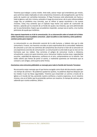 4 Communicationes N. 292 | 28/04/2015
Tenemos que trabajar a varios niveles. Ante todo, aclarar mejor qué entendemos por misión,
para sentirnos todos implicados en este compromiso misionero y de evangelización, que forma
parte de nuestro ser carmelitas teresianos. El Papa Francesco está exhortando con fuerza a
toda la Iglesia a salir de sí misma, evitando el riesgo de encerrarse y de la auto-referencialidad.
Luego hay un problema muy concreto, que se refiere al apoyo económico a las nuevas
misiones. Estoy muy contento que el Capítulo haya hecho una opción de «comunión de
bienes», optando por la creación de un fondo de ayuda a las misiones, que será administrado
por la casa Generalicia. Espero que así podamos responder, aunque sea en parte, a las muchas
peticiones de ayuda que recibimos.
Otro aspecto importante es el de la comunicación. En su intervención sobre el estado de la Orden
utilizó muchísimas veces la palabra comunicar. ¿Qué nos falta es esta materia y cómo podemos
caminar juntos para mejorar?
La comunicación es una dimensión esencial de la vida humana, y todavía más que la vida
comunitaria. A veces, nos hacemos una idea un poco espiritualista de la comunidad. Hablamos
de comunión y con esto nos eximimos del compromiso de encarnar el don de la comunión en
una experiencia concreta de comunicación. La comunicación es ante todo la que se vive con los
hermanos que nos rodean. Hoy corremos el peligro de comunicar mucho a distancia,
virtualmente, y poco con quien tenemos cerca. Comunicar implica muchas cosas: capacidad de
escuchar, capacidad de expresarse, confianza en el otro, comprometerse en la relación. Son
todos valores que hemos de poner al centro, si realmente queremos ser hermanos que se
conocen y son amigos, como quería santa Teresa.
Concluimos esta entrevista pidiéndole un mensaje para toda la Familia del Carmelo Teresiano
No encuentro mejor mensaje que el que hemos escogido como título del documento capitular:
«es tiempo de caminar». No podemos quedarnos quietos, no podemos dejarnos bloquear por
los miedos ni por las falsas seguridades. Tenemos que emprender un camino a través de la
Iglesia y el mundo de hoy, poniendo nuestra confianza y nuestra esperanza, no en nosotros
mismos, sino en el Señor que ha prometido caminar con nosotros. Es tiempo de caminar, pero
sabiendo que «Juntos andemos, Señor».
 