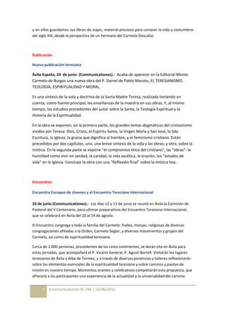2 Communicationes N. 294 | 24/06/2015
y en ellos guardamos sus libros de viajes, material precioso para conocer la vida y costumbres
del siglo XIX, desde la perspectiva de un hermano del Carmelo Descalzo.
Publicación
Nueva publicación teresiana
Ávila-España, 24 de junio (Communicationes).- Acaba de aparecer en la Editorial Monte
Carmelo de Burgos una nueva obra del P. Daniel de Pablo Maroto, EL TERESIANISMO.
TEOLOGÍA, ESPIRITUALIDAD Y MORAL.
Es una síntesis de la vida y doctrina de la Santa Madre Teresa, realizada teniendo en
cuenta, como fuente principal, las enseñanzas de la maestra en sus obras. Y, al mismo
tiempo, los estudios precedentes del autor sobre la Santa, la Teología Espiritual y la
Historia de la Espiritualidad.
En la obra se exponen, en la primera parte, los grandes temas dogmáticos del cristianismo
vividos por Teresa: Dios, Cristo, el Espíritu Santo, la Virgen María y San José, la Sda.
Escritura, la Iglesia, la gracia que dignifica al hombre, y el feminismo cristiano. Están
precedidos por dos capítulos, uno, una breve síntesis de la vida y las obras; y otro, sobre la
mística. En la segunda parte se expone "el compromiso ético del cristiano", las "obras": la
humildad como vivir en verdad, la caridad, la vida ascética, la oración, los "estados de
vida" en la Iglesia. Concluye la obra con una "Reflexión final" sobre la mística hoy.
Encuentros
Encuentro Europeo de Jóvenes y el Encuentro Teresiano Internacional
24 de junio (Communicationes).- Los días 12 y 13 de junio se reunió en Ávila la Comisión de
Pastoral del V Centenario, para ultimar preparativos del Encuentro Teresiano Internacional,
que se celebrará en Ávila del 10 al 14 de agosto.
El Encuentro congrega a toda la familia del Carmelo: frailes, monjas, religiosas de diversas
congregaciones afiliadas a la Orden, Carmelo Seglar, y diversos movimientos y grupos del
Carmelo, así como de espiritualidad teresiana.
Cerca de 1.000 personas, procedentes de los cinco continentes, se darán cita en Ávila para
estas jornadas, que acompañará el P. Vicario General, P. Agustí Borrell. Visitarán los lugares
teresianos de Ávila y Alba de Tormes, y a través de diversas ponencias y talleres reflexionarán
sobre los elementos esenciales de la espiritualidad teresiana y sobre caminos y pautas de
misión en nuestro tiempo. Momentos orantes y celebrativos completarán esta propuesta, que
ofrecerá a los participantes una experiencia de la actualidad y la universalidad del carisma
 