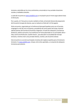 Communicationes N. 294 | 24/06/2015 3
teresiano, extendido por los cinco continentes y encarnado en muy variadas situaciones
sociales y realidades eclesiales.
La web del encuentro es www.avila2015.com La inscripción para el mismo sigue abierta hasta
el 20 de julio.
Por su parte, el 17 de junio se reunió, también en Ávila, la Comisión General de preparación
del Encuentro Europeo de Jóvenes, que se realizará en Ávila del 5 al 9 de agosto.
Dicho encuentro, organizado por la Conferencia Episcopal Española junto con el Carmelo,
congregará a más de cinco mil jóvenes, procedentes de varios países de Europa. Asistirán
además jóvenes del Carmelo de Australia y Argentina. A través de catequesis y de diversas
dinámicas, podrán acercarán a las enseñanzas de Teresa plasmadas en sus principales obras –
Vida, Camino de Perfección, Castillo Interior-, para descubrir la actualidad del mensaje
teresiano, mientras viven unas jornadas festivas, orantes y de encuentro eclesial.
Este encuentro es una de las principales iniciativas de la Iglesia española para el Centenario
teresiano. Su www.eej2015.com, incluye, entre otros apartados, un conjunto de catequesis
teresianas para jóvenes.
 