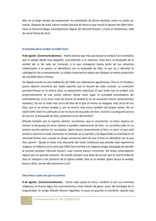 2 Communicationes N. 301 | 09/08/2015
Mas en el largo tiempo de preparación ha contribuido de forma decisiva; como no podía ser
menos. Después de todo, fueron sendas lecturas de libros lo que marcó el devenir de Edith Stein:
hacia la Fenomenología, Investigaciones lógicas de Edmund Husserl, y hacia el Catolicismo, Vida
de santa Teresa de Jesús.
El atractivo de la verdad en Edith Stein
9 de agosto (Communicationes).- Podría decirse que más que buscar la verdad, fue la verdad la
que la sedujo desde muy pequeña, sucumbiendo a su atractivo. Pues bien, la búsqueda de la
verdad (de sí, de cada ser humano), a la que consagrará buena parte de sus esfuerzos
intelectuales, a la postre, se identificará con la búsqueda de Dios, lo que va a dificultar la
catalogación de su pensamiento. La citada consecuencia salpica por doquier la entera producción
de una Edith Stein cristiana.
Ha dejado escrito en una meditación de 1940, con resonancias agustinianas: Dios es la Verdad y
quiere dejarse encontrar por todos aquellos que lo buscan de todo corazón. La convicción
persistirá fresca en la última obra, su testamento espiritual: El que anda tras la verdad, vive
preferentemente en ese centro interior donde tiene lugar la actividad encantadora del
entendimiento; si en serio trata de buscar la verdad (y no de acumular meros conocimientos
aislados), tal vez se halle más cerca de Dios de lo que él mismo se imagina, más cerca de ese
Dios, que es la misma verdad, y, por lo mismo, más cerca también del propio centro. No en
balde Edith Stein ha calificado al ser humano de buscador de Dios. Insistirá: La pregunta acerca
de ese ser, la búsqueda de Dios, pertenece al ser del hombre”
Movida también por el espíritu abierto, ecuménico, que la caracterizó, no tiene reparos en
asociar la búsqueda de otros valores a posibles experiencias de Dios. La carmelita judía en su
postrer escrito admite sin escrúpulos: Quien busca sinceramente el bien, es decir, el que está
pronto a hacerlo en todo momento, ha tomado ya su partido y ha depositado su voluntad en la
voluntad divina, aun cuando no tenga conciencia clara de que el bien se identifica con lo que
Dios quiere”. Quizás el texto más elocuente del matiz intelectual que preside toda experiencia
religiosa, lo hallamos en la carta que Edith Stein escribe a la religiosa amiga, encargada de atender
al anciano profesor Edmund Husserl, cuya muerte parece inminente: No tengo preocupación
alguna por mi querido maestro. He estado siempre muy lejos de pensar que la misericordia de
Dios se redujese a las fronteras de la Iglesia visible. Dios es la verdad. Quien busca la verdad,
busca a Dios, sea de ello consciente o no”.
Dios lleva a cada uno por su camino
9 de agosto (Communicationes).- Como cada sujeto es único, también lo son sus vivencias
religiosas; en buena lógica los acercamientos a Dios habrán de gozar, pues, del privilegio de la
singularidad. Al amigo filósofo Roman Ingarden, le puso en guardia al escribirle: Quedó muy
 