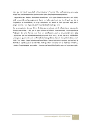Communicationes N. 301 | 09/08/2015 3
claro que ‘no’ intenté presentarle mi camino como ‘el’ camino. Estoy profundamente convencida
de que hay tantos caminos que llevan a Roma como cabezas y corazones humanos.
La explicación a la referida abundancia de sendas la sitúa Edith Stein más bien en la otra parte;
está convencida del protagonismo divino en toda experiencia de fe, al igual que de la
originalidad de su proceder; así se lo transmite a una amiga: A cada cual Dios lleva por su
propio camino, y uno llega más fácil y más rápido a la meta que otro.
Es la constatación de que detrás de tales aseveraciones está la influencia de los grandes
místicos carmelitas, a los que la judía convertida admira especialmente. En el Camino de
Perfección de santa Teresa pudo leer con satisfacción: Aquí no se pretende tener otra
consolación, que hay diferentes caminos por donde lleva Dios, y no por fuerza los sabrá todos
un confesor. Igualmente vería confirmado dicho diagnóstico al acudir al magisterio de san Juan
de la Cruz, y leer: Porque a cada una [alma] lleva Dios por diferentes caminos, que apenas se
hallará un espíritu que en la mitad del modo que lleva convenga con el modo del otro En su
concepción pedagógica, la atención y el cultivo de la individualidad ocupan un lugar destacado.
 